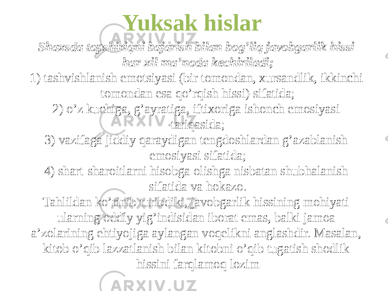 Yuksak hislar Shaxsda topshiriqni bajarish bilan bog’liq javobgarlik hissi har xil ma’noda kechiriladi; 1) tashvishlanish emotsiyasi (bir tomondan, xursandlik, ikkinchi tomondan esa qo’rqish hissi) sifatida; 2) o’z kuchiga, g’ayratiga, iftixoriga ishonch emosiyasi tariqasida; 3) vazifaga jiddiy qaraydigan tengdoshlardan g’azablanish emosiyasi sifatida; 4) shart-sharoitlarni hisobga olishga nisbatan shubhalanish sifatida va hokazo. Tahlildan ko’rinib turibdiki, javobgarlik hissining mohiyati ularning oddiy yig’indisidan iborat emas, balki jamoa a’zolarining ehtiyojiga aylangan voqelikni anglashdir. Masalan, kitob o’qib lazzatlanish bilan kitobni o’qib tugatish shodlik hissini farqlamoq lozim 