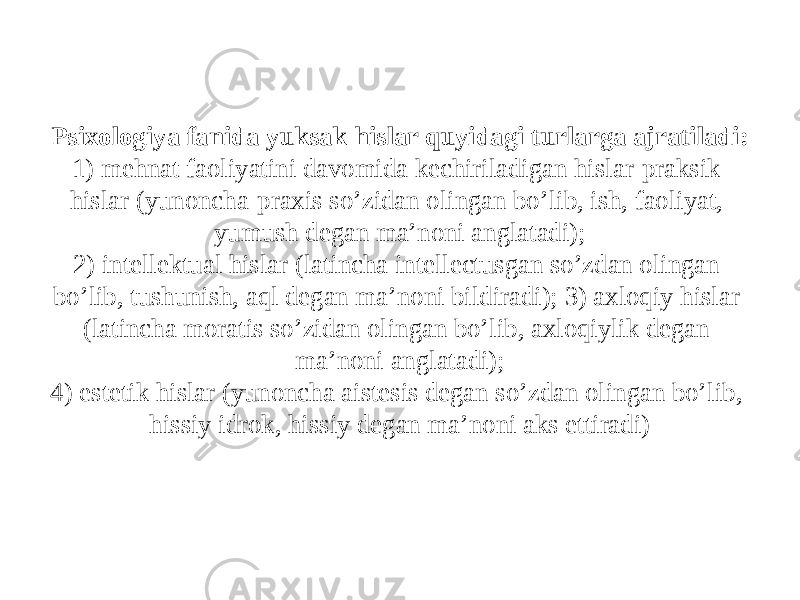 Psixologiya fanida yuksak hislar quyidagi turlarga ajratiladi: 1) mehnat faoliyatini davomida kechiriladigan hislar-praksik hislar (yunoncha-praxis so’zidan olingan bo’lib, ish, faoliyat, yumush degan ma’noni anglatadi); 2) intellektual hislar (latincha intellectusgan so’zdan olingan bo’lib, tushunish, aql degan ma’noni bildiradi); 3) axloqiy hislar (latincha moratis so’zidan olingan bo’lib, axloqiylik degan ma’noni anglatadi); 4) estetik hislar (yunoncha aistesis degan so’zdan olingan bo’lib, hissiy idrok, hissiy degan ma’noni aks ettiradi) 