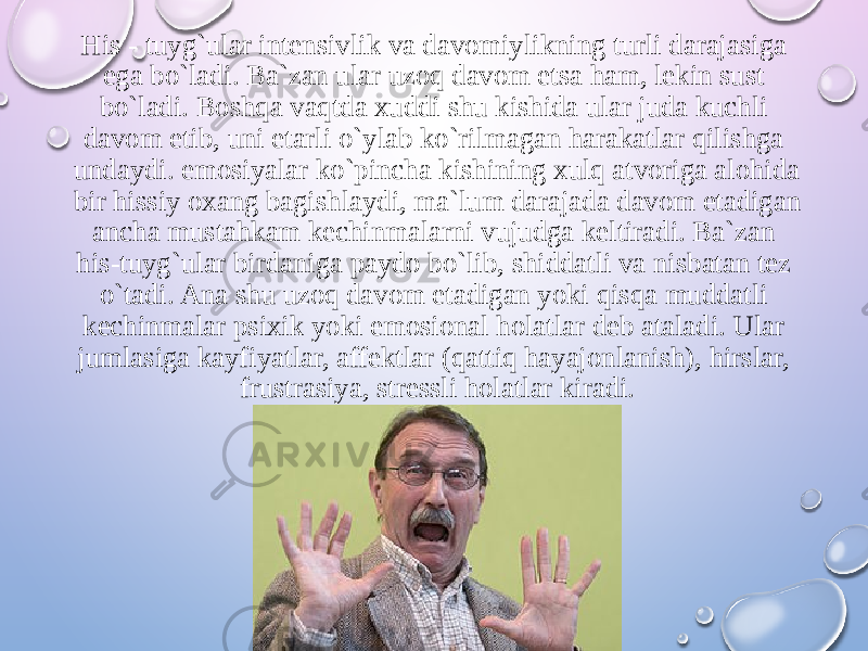 His - tuyg`ular intensivlik va davomiylikning turli darajasiga ega bo`ladi. Ba`zan ular uzoq davom etsa ham, lekin sust bo`ladi. Boshqa vaqtda xuddi shu kishida ular juda kuchli davom etib, uni etarli o`ylab ko`rilmagan harakatlar qilishga undaydi. emosiyalar ko`pincha kishining xulq atvoriga alohida bir hissiy oxang bagishlaydi, ma`lum darajada davom etadigan ancha mustahkam kechinmalarni vujudga keltiradi. Ba`zan his-tuyg`ular birdaniga paydo bo`lib, shiddatli va nisbatan tez o`tadi. Ana shu uzoq davom etadigan yoki qisqa muddatli kechinmalar psixik yoki emosional holatlar deb ataladi. Ular jumlasiga kayfiyatlar, affektlar (qattiq hayajonlanish), hirslar, frustrasiya, stressli holatlar kiradi. 