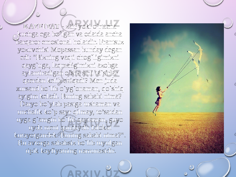 KAYFIYAT - zaif yoki o`rtacha kuchga ega bo`lgan va odatda ancha barqaror emosional holatdir. Frantsuz yozuvchisi Mopassan bunday degan edi: &#34;Bizning vaqti chog`ligimizni qayg`uga, laqmaligimizni azobga aylantiradigan o`sha sirli ta`sirlar qaerdan kelib chiqadi? Men juda xursand bo`lib o`yg`onaman, qo`shiq aytgim keladi. Buning sababi nima? Daryo bo`ylab pastga tushaman va unchalik ko`p sayr qilmay, to’satdan uyga g`amgin bo`lib qaytaman, guyo uyda meni qandaydir falokat kutayotgandek. Buning sababi nima?&#34;. Bu avtorga sababsiz bo`lib tuyulgan tipik kayfiyatning namunasidir. 