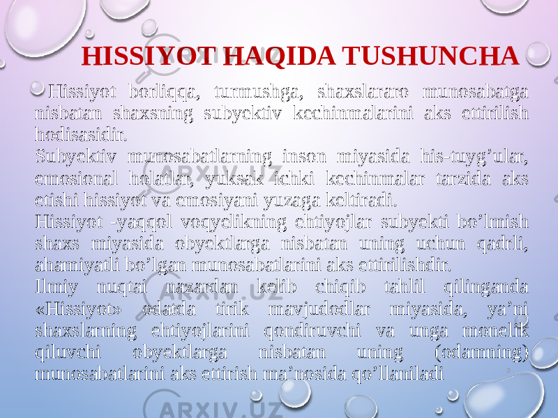 HISSIYOT HAQIDA TUSHUNCHA 3 Hissiyot borliqqa, turmushga, shaxslararo munosabatga nisbatan shaxsning subyektiv kechinmalarini aks ettirilish hodisasidir. Subyektiv munosabatlarning inson miyasida his-tuyg’ular, emosional holatlar, yuksak ichki kechinmalar tarzida aks etishi hissiyot va emosiyani yuzaga keltiradi. Hissiyot -yaqqol voqyelikning ehtiyojlar subyekti bo’lmish shaxs miyasida obyektlarga nisbatan uning uchun qadrli, ahamiyatli bo’lgan munosabatlarini aks ettirilishdir. Ilmiy nuqtai nazardan kelib chiqib tahlil qilinganda «Hissiyot» odatda tirik mavjudodlar miyasida, ya’ni shaxslarning ehtiyojlarini qondiruvchi va unga monelik qiluvchi obyektlarga nisbatan uning (odamning) munosabatlarini aks ettirish ma’nosida qo’llaniladi 