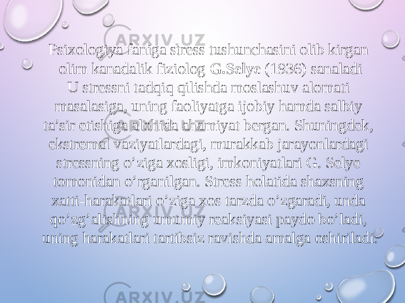 Psixologiya faniga stress tushunchasini olib kirgan olim kanadalik fiziolog G.Selye (1936) sanaladi U stressni tadqiq qilishda moslashuv alomati masalasiga, uning faoliyatga ijobiy hamda salbiy ta’sir etishiga alohida ahamiyat bergan. Shuningdek, ekstremal vaziyatlardagi, murakkab jarayonlardagi stressning o’ziga xosligi, imkoniyatlari G. Selye tomonidan o’rganilgan. Stress holatida shaxsning xatti-harakatlari o’ziga xos tarzda o’zgaradi, unda qo’zg’alishning umumiy reaksiyasi paydo bo’ladi, uning harakatlari tartibsiz ravishda amalga oshiriladi. 