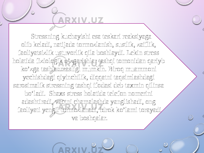  Stressning kuchayishi esa teskari reaksiyaga olib keladi, natijada tormozlanish, sustlik, zaiflik, faoliyatsizlik ustuvorlik qila boshlaydi. Lekin stress holatida fiziologik o’zgarishlar tashqi tomonidan qariyb ko’zga tashlanmasligi mumkin. Biroq muammoni yechishdagi qiyinchilik, diqqatni taqsimlashdagi sarosimalik stressning tashqi ifodasi deb taxmin qilinsa bo’ladi. Shaxs stress holatida telefon nomerini adashtiradi, vaqtni chamalashda yanglishadi, ong faoliyati yengil tormozlanadi, idrok ko’lami torayadi va boshqalar. 