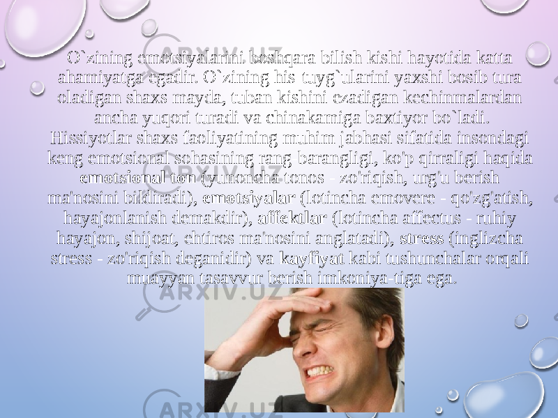 O`zining emotsiyalarini boshqara bilish kishi hayotida katta ahamiyatga egadir. O`zining his-tuyg`ularini yaxshi bosib tura oladigan shaxs mayda, tuban kishini ezadigan kechinmalardan ancha yuqori turadi va chinakamiga baxtiyor bo`ladi. Hissiyotlar shaxs faoliyatining muhim jabhasi sifatida insondagi keng emotsional sohasining rang-barangligi, ko&#39;p qirraligi haqida emotsional ton (yunoncha tonos - zo&#39;riqish, urg&#39;u berish ma&#39;nosini bildiradi), emotsiyalar (lotincha emovere - qo&#39;zg&#39;atish, hayajonlanish demakdir), affektlar (lotincha affectus - ruhiy hayajon, shijoat, ehtiros ma&#39;nosini anglatadi), stress (inglizcha stress - zo&#39;riqish deganidir) va kayfiyat kabi tushunchalar orqali muayyan tasavvur berish imkoniya-tiga ega. 