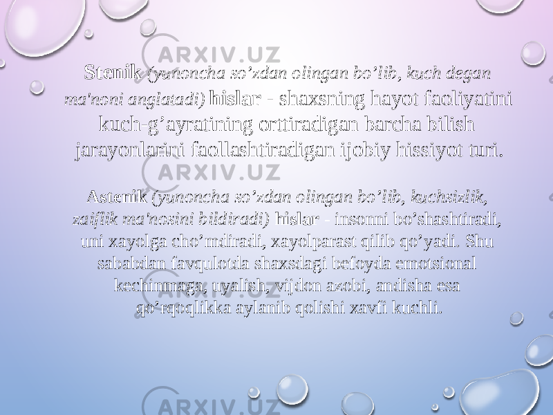 Stenik (yunoncha so’zdan olingan bo’lib, kuch degan ma&#39;noni anglatadi) hislar - shaxsning hayot faoliyatini kuch-g’ayratining orttiradigan barcha bilish jarayonlarini faollashtiradigan ijobiy hissiyot turi. Astenik (yunoncha so’zdan olingan bo’lib, kuchsizlik, zaiflik ma&#39;nosini bildiradi) hislar - insonni bo’shashtiradi, uni xayolga cho’mdiradi, xayolparast qilib qo’yadi. Shu sababdan favqulotda shaxsdagi befoyda emotsional kechinmaga, uyalish, vijdon azobi, andisha esa qo’rqoqlikka aylanib qolishi xavfi kuchli. 