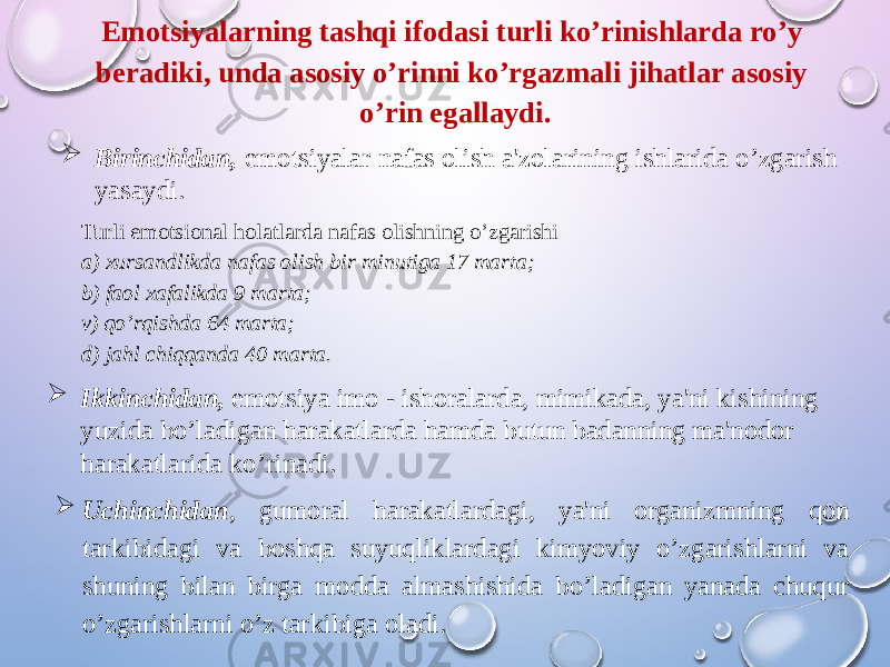 Emotsiyalarning tashqi ifodasi turli ko’rinishlarda ro’y beradiki, unda asosiy o’rinni ko’rgazmali jihatlar asosiy o’rin egallaydi.  Birinchidan, emotsiyalar nafas olish a&#39;zolarining ishlarida o’zgarish yasaydi. Turli emotsional holatlarda nafas olishning o’zgarishi a) xursandlikda nafas olish bir minutiga 17 marta; b) faol xafalikda 9 marta; v) qo’rqishda 64 marta; d) jahl chiqqanda 40 marta.  Ikkinchidan, emotsiya imo - ishoralarda, mimikada, ya&#39;ni kishining yuzida bo’ladigan harakatlarda hamda butun badanning ma&#39;nodor harakatlarida ko’rinadi.  Uchinchidan , gumoral harakatlardagi, ya&#39;ni organizmning qon tarkibidagi va boshqa suyuqliklardagi kimyoviy o’zgarishlarni va shuning bilan birga modda almashishida bo’ladigan yanada chuqur o’zgarishlarni o’z tarkibiga oladi. 