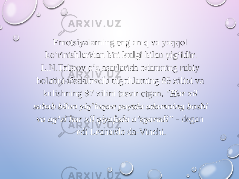 Emotsiyalarning eng aniq va yaqqol ko’rinishlaridan biri kulgi bilan yig’idir . L.N.Tolstoy o’z asarlarida odamning ruhiy holatini ifodalovchi nigohlarning 85 xilini va kulishning 97 xilini tasvir etgan. &#34; Har xil sabab bilan yig’lagan paytda odamning boshi va og’zi har xil qiyofada o’zgaradi&#34; - degan edi Leanardo da-Vinchi. 