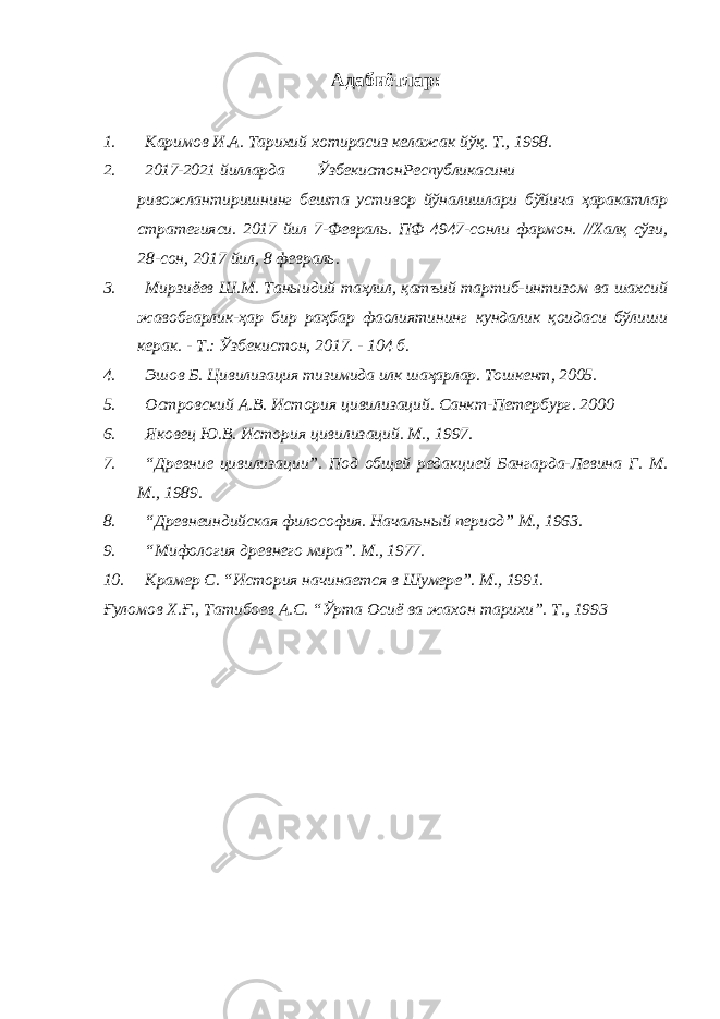 Адабиётлар : 1. Каримов И.А. Тарихий хотирасиз келажак йўқ. Т., 1998. 2. 2017-2021 йилларда Ўзбекистон Республикасини ривожлантиришнинг бешта устивор йўналишлари бўйича ҳаракатлар стратегияси. 2017 йил 7-Февраль. ПФ 4947-сонли фармон. //Халқ сўзи, 28-сон, 2017 йил, 8 февраль. 3. Мирзиёев Ш.М. Таныидий таҳлил, қатъий тартиб-интизом ва шахсий жавобгарлик-ҳар бир раҳбар фаолиятининг кундалик қоидаси бўлиши керак. - Т.: Ўзбекистон, 2017. - 104 б. 4. Эшов Б. Цивилизация тизимида илк шаҳарлар. Тошкент, 2005. 5. Островский А.В. История цивилизаций. Санкт-Петербург. 2000 6. Яковец Ю.В. История цивилизаций. М., 1997. 7. “Древние цивилизации”. Под общей редакцией Бангарда-Левина Г. М. М., 1989. 8. “Древнеиндийская философия. Начальный период” М., 1963. 9. “Мифология древнего мира”. М., 1977. 10. Крамер С. “История начинается в Шумере”. М., 1991. Ғуломов Х.Ғ., Татибоев А.С. “Ўрта Осиё ва жахон тарихи”. Т., 1993 