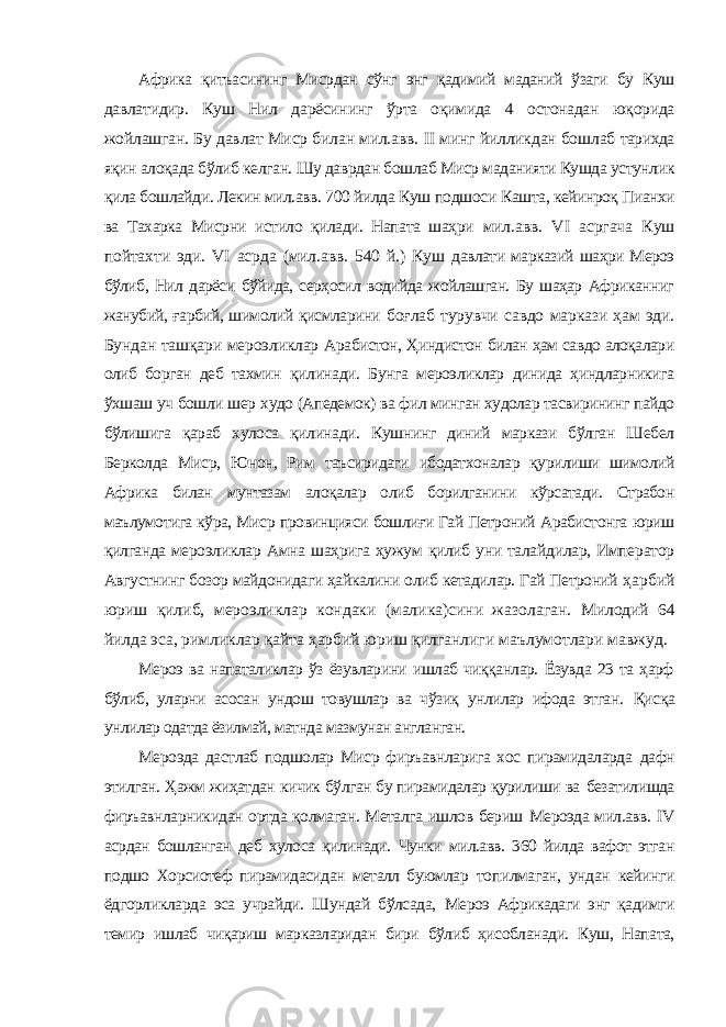 Африка қитъасининг Мисрдан сўнг энг қадимий маданий ўзаги бу Куш давлатидир. Куш Нил дарёсининг ўрта оқимида 4 остонадан юқорида жойлашган. Бу давлат Миср билан мил.авв. II минг йилликдан бошлаб тарихда яқин алоқада бўлиб келган. Шу даврдан бошлаб Миср маданияти Кушда устунлик қила бошлайди. Лекин мил.авв. 700 йилда Куш подшоси Кашта, кейинроқ Пианхи ва Тахарка Мисрни истило қилади. Напата шаҳри мил.авв. VI асргача Куш пойтахти эди. VI асрда (мил.авв. 540 й.) Куш давлати марказий шаҳри Мероэ бўлиб, Нил дарёси бўйида, серҳосил водийда жойлашган. Бу шаҳар Африканниг жанубий, ғарбий, шимолий қисмларини боғлаб турувчи савдо маркази ҳам эди. Бундан ташқари мероэликлар Арабистон, Ҳиндистон билан ҳам савдо алоқалари олиб борган деб тахмин қилинади. Бунга мероэликлар динида ҳиндларникига ўхшаш уч бошли шер худо (Апедемок) ва фил минган худолар тасвирининг пайдо бўлишига қараб хулоса қилинади. Кушнинг диний маркази бўлган Шебел Берколда Миср, Юнон, Рим таъсиридаги ибодатхоналар қурилиши шимолий Африка билан мунтазам алоқалар олиб борилганини кўрсатади. Страбон маълумотига кўра, Миср провинцияси бошлиғи Гай Петроний Арабистонга юриш қилганда мероэликлар Амна шаҳрига ҳужум қилиб уни талайдилар, Император Августнинг бозор майдонидаги ҳайкалини олиб кетадилар. Гай Петроний ҳарбий юриш қилиб, мероэликлар кондаки (малика)сини жазолаган. Милодий 64 йилда эса, римликлар қайта ҳарбий юриш қилганлиги маълумотлари мавжуд. Мероэ ва напаталиклар ўз ёзувларини ишлаб чиққанлар. Ёзувда 23 та ҳарф бўлиб, уларни асосан ундош товушлар ва чўзиқ унлилар ифода этган. Қисқа унлилар одатда ёзилмай, матнда мазмунан англанган. Мероэда дастлаб подшолар Миср фиръавнларига хос пирамидаларда дафн этилган. Ҳажм жиҳатдан кичик бўлган бу пирамидалар қурилиши ва безатилишда фиръавнларникидан ортда қолмаган. Металга ишлов бериш Мероэда мил.авв. IV асрдан бошланган деб хулоса қилинади. Чунки мил.авв. 360 йилда вафот этган подшо Хорсиотеф пирамидасидан металл буюмлар топилмаган, ундан кейинги ёдгорликларда эса учрайди. Шундай бўлсада, Мероэ Африкадаги энг қадимги темир ишлаб чиқариш марказларидан бири бўлиб ҳисобланади. Куш, Напата, 