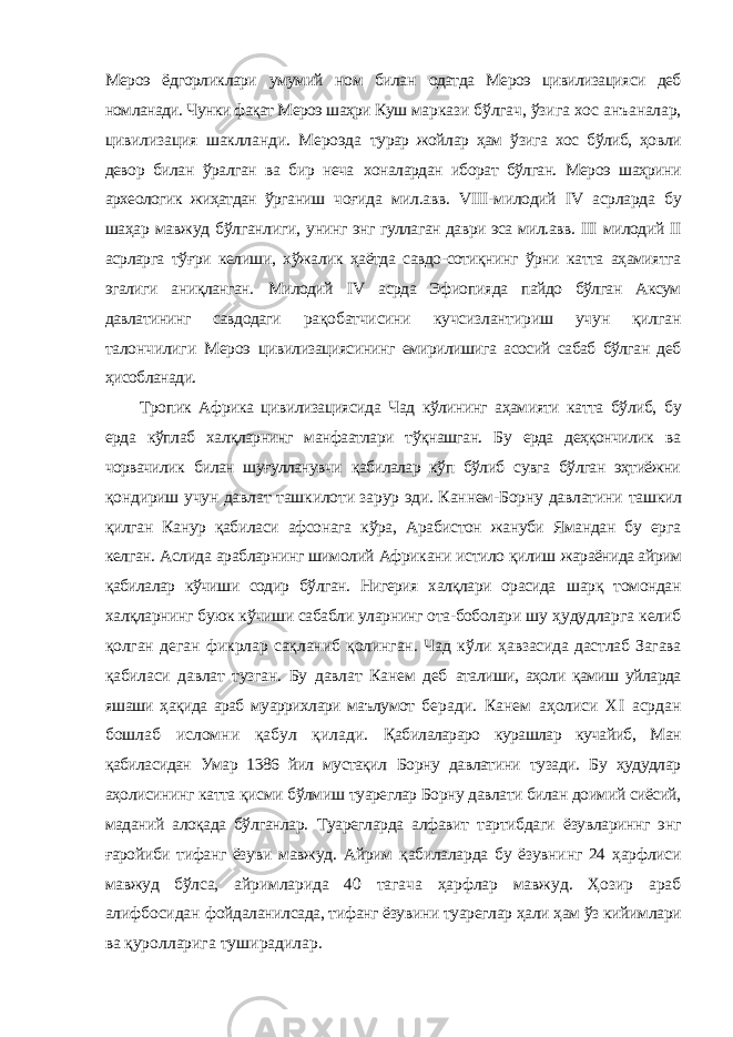 Мероэ ёдгорликлари умумий ном билан одатда Мероэ цивилизацияси деб номланади. Чунки фақат Мероэ шаҳри Куш маркази бўлгач, ўзига хос анъаналар, цивилизация шаклланди. Мероэда турар жойлар ҳам ўзига хос бўлиб, ҳовли девор билан ўралган ва бир неча хоналардан иборат бўлган. Мероэ шаҳрини археологик жиҳатдан ўрганиш чоғида мил.авв. VIII -милодий IV асрларда бу шаҳар мавжуд бўлганлиги, унинг энг гуллаган даври эса мил.авв. III милодий II асрларга тўғри келиши, хўжалик ҳаётда савдо-сотиқнинг ўрни катта аҳамиятга эгалиги аниқланган. Милодий IV асрда Эфиопияда пайдо бўлган Аксум давлатининг савдодаги рақобатчисини кучсизлантириш учун қилган талончилиги Мероэ цивилизациясининг емирилишига асосий сабаб бўлган деб ҳисобланади. Тропик Африка цивилизациясида Чад кўлининг аҳамияти катта бўлиб, бу ерда кўплаб халқларнинг манфаатлари тўқнашган. Бу ерда деҳқончилик ва чорвачилик билан шуғулланувчи қабилалар кўп бўлиб сувга бўлган эҳтиёжни қондириш учун давлат ташкилоти зарур эди. Каннем-Борну давлатини ташкил қилган Канур қабиласи афсонага кўра, Арабистон жануби Ямандан бу ерга келган. Аслида арабларнинг шимолий Африкани истило қилиш жараёнида айрим қабилалар кўчиши содир бўлган. Нигерия халқлари орасида шарқ томондан халқларнинг буюк кўчиши сабабли уларнинг ота-боболари шу ҳудудларга келиб қолган деган фикрлар сақланиб қолинган. Чад кўли ҳавзасида дастлаб Загава қабиласи давлат тузган. Бу давлат Канем деб аталиши, аҳоли қамиш уйларда яшаши ҳақида араб муаррихлари маълумот беради. Канем аҳолиси Х I асрдан бошлаб исломни қабул қилади. Қабилалараро курашлар кучайиб, Ман қабиласидан Умар 1386 йил мустақил Борну давлатини тузади. Бу ҳудудлар аҳолисининг катта қисми бўлмиш туареглар Борну давлати билан доимий сиёсий, маданий алоқада бўлганлар. Туарегларда алфавит тартибдаги ёзувлариннг энг ғаройиби тифанг ёзуви мавжуд. Айрим қабилаларда бу ёзувнинг 24 ҳарфлиси мавжуд бўлса, айримларида 40 тагача ҳарфлар мавжуд. Ҳозир араб алифбосидан фойдаланилсада, тифанг ёзувини туареглар ҳали ҳам ўз кийимлари ва қуролларига туширадилар. 