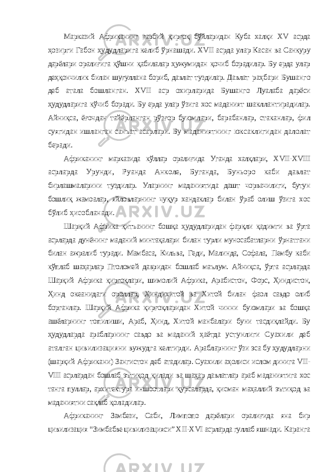 Марказий Африканинг ғарбий қирғоқ бўйларидан Куба халқи Х V асрда ҳозирги Габон ҳудудларига келиб ўрнашади. Х VII асрда улар Касан ва Санкуру дарёлари оралиғига қўшни қабилалар ҳужумидан қочиб борадилар. Бу ерда улар деҳқончилик билан шуғуллана бориб, давлат туздилар. Давлат раҳбари Бушанго деб атала бошланган. Х VII аср охирларида Бушанго Луалаба дарёси ҳудудларига кўчиб боради. Бу ерда улар ўзига хос маданият шакллантирадилар. Айниқса, ёғочдан тайёрланган рўзғор буюмлари, барабанлар, стаканлар, фил суягидан ишланган санъат асарлари. Бу маданиятнинг юксаклигидан далолат беради. Африканинг марказида кўллар оралиғида Уганда халқлари, Х VII -Х VIII асрларда Урунди, Руанда Анколе, Буганда, Буньоро каби давлат бирлашмаларини туздилар. Уларнинг маданиятида дашт чорвачилиги, бутун бошлиқ жамоалар, яйловларнинг чуқур хандаклар билан ўраб олиш ўзига хос бўлиб ҳисобланади. Шарқий Африка қитъанинг бошқа ҳудудларидан фарқли қадимги ва ўрта асрларда дунёнинг маданий минтақалари билан турли муносабатларни ўрнатгани билан ажралиб туради. Мамбаса, Кильва, Геди, Малинда, Софала, Пембу каби кўплаб шаҳарлар Птоломей давридан бошлаб маълум. Айниқса, ўрта асрларда Шарқий Африка қирғоқлари, шимолий Африка, Арабистон, Форс, Ҳиндистон, Ҳинд океанидаги ороллар, Ҳиндихитой ва Хитой билан фаол савдо олиб борганлар. Шарқий Африка қирғоқларидан Хитой чинни буюмлари ва бошқа ашёларнинг топилиши, Араб, Ҳинд, Хитой манбалари буни тасдиқлайди. Бу ҳудудларда арабларнинг савдо ва маданий ҳаётда устунлиги Суахили деб аталган цивилизацияни вужудга келтирди. Арабларнинг ўзи эса бу ҳудудларни (шарқий Африкани) Зангистон деб атадилар. Суахили аҳолиси ислом динига VII - VIII асрлардан бошлаб эътиқод қилади ва шаҳар давлатлар араб маданиятига хос танга пуллар, архитектура иншоотлари қурсаларда, қисман маҳаллий эътиқод ва маданиятни сақлаб қоладилар. Африканинг Замбези, Саби, Лимпопо дарёлари оралиғида яна бир цивилизация “Зимбабве цивилизацияси” Х II -Х VI асрларда гуллаб яшнади. Каранга 