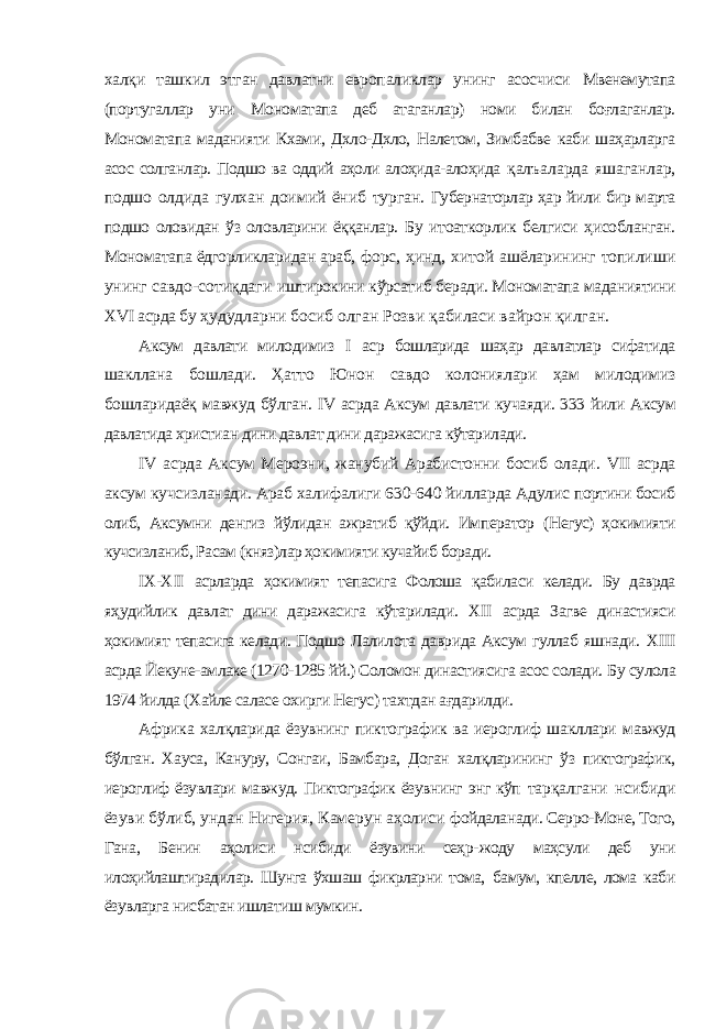 халқи ташкил этган давлатни европаликлар унинг асосчиси Мвенемутапа (португаллар уни Мономатапа деб атаганлар) номи билан боғлаганлар. Мономатапа маданияти Кхами, Дхло-Дхло, Налетом, Зимбабве каби шаҳарларга асос солганлар. Подшо ва оддий аҳоли алоҳида-алоҳида қалъаларда яшаганлар, подшо олдида гулхан доимий ёниб турган. Губернаторлар ҳар йили бир марта подшо оловидан ўз оловларини ёққанлар. Бу итоаткорлик белгиси ҳисобланган. Мономатапа ёдгорликларидан араб, форс, ҳинд, хитой ашёларининг топилиши унинг савдо-сотиқдаги иштирокини кўрсатиб беради. Мономатапа маданиятини Х VI асрда бу ҳудудларни босиб олган Розви қабиласи вайрон қилган. Аксум давлати милодимиз I аср бошларида шаҳар давлатлар сифатида шакллана бошлади. Ҳатто Юнон савдо колониялари ҳам милодимиз бошларидаёқ мавжуд бўлган. IV асрда Аксум давлати кучаяди. 333 йили Аксум давлатида христиан дини давлат дини даражасига кўтарилади. IV асрда Аксум Мероэни, жанубий Арабистонни босиб олади. VII асрда аксум кучсизланади. Араб халифалиги 630-640 йилларда Адулис портини босиб олиб, Аксумни денгиз йўлидан ажратиб қўйди. Император (Негус) ҳокимияти кучсизланиб, Расам (княз)лар ҳокимияти кучайиб боради. I Х-Х II асрларда ҳокимият тепасига Фолоша қабиласи келади. Бу даврда яҳудийлик давлат дини даражасига кўтарилади. Х II асрда Загве династияси ҳокимият тепасига келади. Подшо Лалилота даврида Аксум гуллаб яшнади. Х III асрда Йекуне-амлаке (1270-1285 йй.) Соломон династиясига асос солади. Бу сулола 1974 йилда (Хайле саласе охирги Негус) тахтдан ағдарилди. Африка халқларида ёзувнинг пиктографик ва иероглиф шакллари мавжуд бўлган. Хауса, Кануру, Сонгаи, Бамбара, Доган халқларининг ўз пиктографик, иероглиф ёзувлари мавжуд. Пиктографик ёзувнинг энг кўп тарқалгани нсибиди ёзуви бўлиб, ундан Нигерия, Камерун аҳолиси фойдаланади. Серро-Моне, Того, Гана, Бенин аҳолиси нсибиди ёзувини сеҳр- жоду маҳсули деб уни илоҳийлаштирадилар. Шунга ўхшаш фикрларни тома, бамум, кпелле, лома каби ёзувларга нисбатан ишлатиш мумкин. 