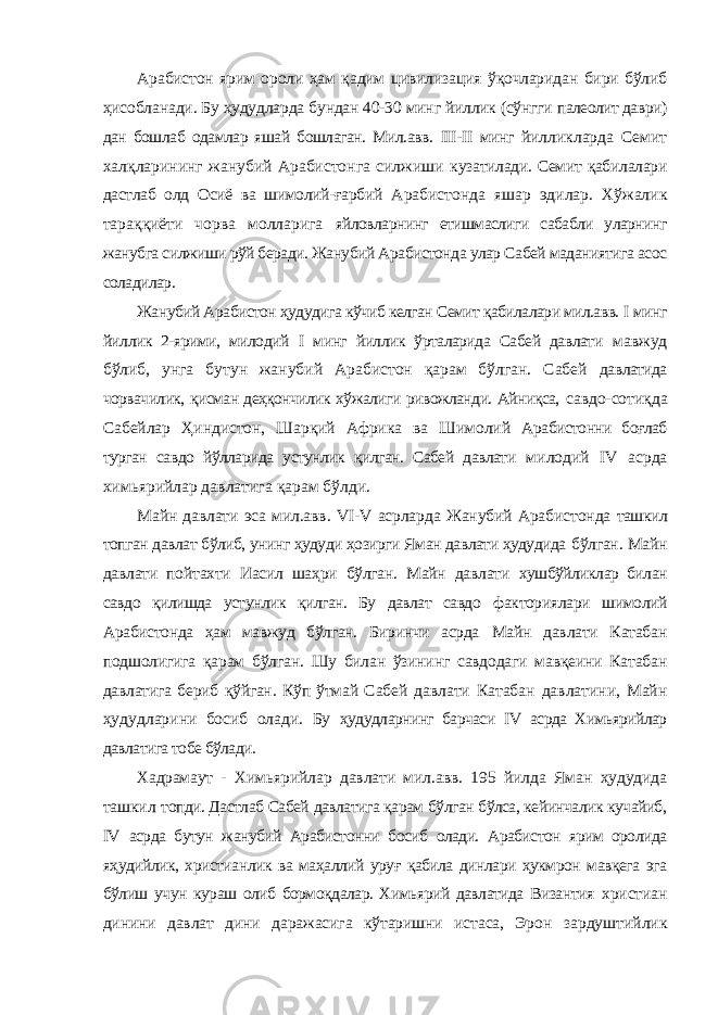 Арабистон ярим ороли ҳам қадим цивилизация ўқочларидан бири бўлиб ҳисобланади. Бу ҳудудларда бундан 40-30 минг йиллик (сўнгги палеолит даври) дан бошлаб одамлар яшай бошлаган. Мил.авв. III - II минг йилликларда Семит халқларининг жанубий Арабистонга силжиши кузатилади. Семит қабилалари дастлаб олд Осиё ва шимолий-ғарбий Арабистонда яшар эдилар. Хўжалик тараққиёти чорва молларига яйловларнинг етишмаслиги сабабли уларнинг жанубга силжиши рўй беради. Жанубий Арабистонда улар Сабей маданиятига асос соладилар. Жанубий Арабистон ҳудудига кўчиб келган Семит қабилалари мил.авв. I минг йиллик 2-ярими, милодий I минг йиллик ўрталарида Сабей давлати мавжуд бўлиб, унга бутун жанубий Арабистон қарам бўлган. Сабей давлатида чорвачилик, қисман деҳқончилик хўжалиги ривожланди. Айниқса, савдо-сотиқда Сабейлар Ҳиндистон, Шарқий Африка ва Шимолий Арабистонни боғлаб турган савдо йўлларида устунлик қилган. Сабей давлати милодий IV асрда химьярийлар давлатига қарам бўлди. Майн давлати эса мил.авв. VI - V асрларда Жанубий Арабистонда ташкил топган давлат бўлиб, унинг ҳудуди ҳозирги Яман давлати ҳудудида бўлган. Майн давлати пойтахти Иасил шаҳри бўлган. Майн давлати хушбўйликлар билан савдо қилишда устунлик қилган. Бу давлат савдо факториялари шимолий Арабистонда ҳам мавжуд бўлган. Биринчи асрда Майн давлати Катабан подшолигига қарам бўлган. Шу билан ўзининг савдодаги мавқеини Катабан давлатига бериб қўйган. Кўп ўтмай Сабей давлати Катабан давлатини, Майн ҳудудларини босиб олади. Бу ҳудудларнинг барчаси IV асрда Химьярийлар давлатига тобе бўлади. Хадрамаут - Химьярийлар давлати мил.авв. 195 йилда Яман ҳудудида ташкил топди. Дастлаб Сабей давлатига қарам бўлган бўлса, кейинчалик кучайиб, IV асрда бутун жанубий Арабистонни босиб олади. Арабистон ярим оролида яҳудийлик, христианлик ва маҳаллий уруғ қабила динлари ҳукмрон мавқега эга бўлиш учун кураш олиб бормоқдалар. Химьярий давлатида Византия христиан динини давлат дини даражасига кўтаришни истаса, Эрон зардуштийлик 