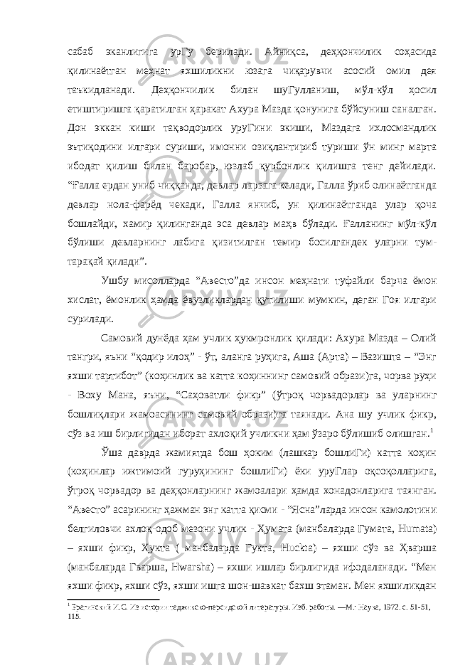 сабаб эканлигига урГу берилади. Айниқса, деҳқончилик соҳасида қилинаётган меҳнат яхшиликни юзага чиқарувчи асосий омил дея таъкидланади. Деҳқончилик билан шуГулланиш, мўл-кўл ҳосил етиштиришга қаратилган ҳаракат Ахура Мазда қонунига бўйсуниш саналган. Дон эккан киши тақводорлик уруГини экиши, Маздага ихлосмандлик эътиқодини илгари суриши, имонни озиқлантириб туриши ўн минг марта ибодат қилиш билан баробар, юзлаб қурбонлик қилишга тенг дейилади. “Ғалла ердан униб чиққанда, девлар ларзага келади, Галла ўриб олинаётганда девлар нола-фарёд чекади, Галла янчиб, ун қилинаётганда улар қоча бошлайди, хамир қилинганда эса девлар маҳв бўлади. Ғалланинг мўл-кўл бўлиши девларнинг лабига қизитилган темир босилгандек уларни тум- тарақай қилади”. Ушбу мисолларда “Авесто”да инсон меҳнати туфайли барча ёмон хислат, ёмонлик ҳамда ёвузликлардан қутилиши мумкин, деган Гоя илгари сурилади. Самовий дунёда ҳам учлик ҳукмронлик қилади: Ахура Мазда – Олий тангри, яъни “қодир илоҳ” - ўт, аланга руҳига, Аша (Арта) – Вазишта – “Энг яхши тартибот” (коҳинлик ва катта коҳиннинг самовий образи)га, чорва руҳи - Воху Мана, яъни, “Саҳоватли фикр” (ўтроқ чорвадорлар ва уларнинг бошлиқлари жамоасининг самовий образи)га таянади. Ана шу учлик фикр, сўз ва иш бирлигидан иборат ахлоқий учликни ҳам ўзаро бўлишиб олишган. 1 Ўша даврда жамиятда бош ҳоким (лашкар бошлиГи) катта коҳин (коҳинлар ижтимоий гуруҳининг бошлиГи) ёки уруГлар оқсоқолларига, ўтроқ чорвадор ва деҳқонларнинг жамоалари ҳамда хонадонларига таянган. “Авесто” асарининг ҳажман энг катта қисми - “Ясна”ларда инсон камолотини белгиловчи ахлоқ-одоб мезони учлик - Ҳумата (манбаларда Гумата, Humat а) – яхши фикр, Ҳукта ( манбаларда Гукта, Huckta ) – яхши сўз ва Ҳварша (манбаларда Гварша, Hwarsha ) – яхши ишлар бирлигида ифодаланади. “Мен яхши фикр, яхши сўз, яхши ишга шон-шавкат бахш этаман. Мен яхшиликдан 1 Брагинский И.С. Из истории таджикско-персидской литературы. Изб. работы. —М.: Наука, 1972. с. 51-51, 115. 