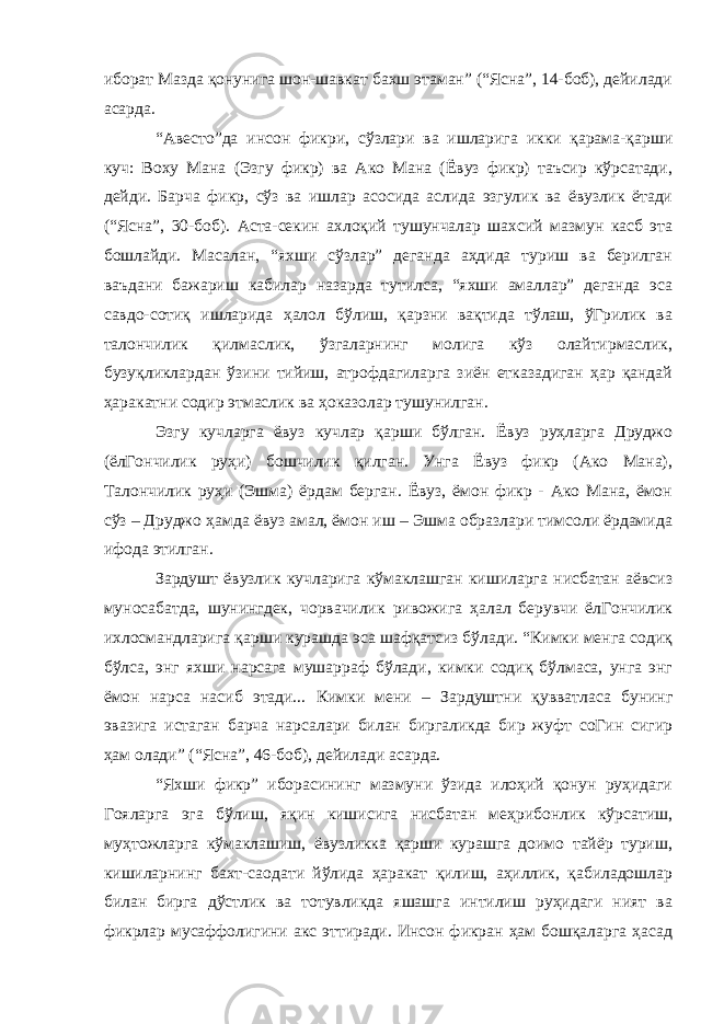 иборат Мазда қонунига шон-шавкат бахш этаман” (“Ясна”, 14-боб), дейилади асарда. “Авесто”да инсон фикри, сўзлари ва ишларига икки қарама-қарши куч: Воху Мана (Эзгу фикр) ва Ако Мана (Ёвуз фикр) таъсир кўрсатади, дейди. Барча фикр, сўз ва ишлар асосида аслида эзгулик ва ёвузлик ётади (“Ясна”, 30-боб). Аста-секин ахлоқий тушунчалар шахсий мазмун касб эта бошлайди. Масалан, “яхши сўзлар” деганда аҳдида туриш ва берилган ваъдани бажариш кабилар назарда тутилса, “яхши амаллар” деганда эса савдо-сотиқ ишларида ҳалол бўлиш, қарзни вақтида тўлаш, ўГрилик ва талончилик қилмаслик, ўзгаларнинг молига кўз олайтирмаслик, бузуқликлардан ўзини тийиш, атрофдагиларга зиён етказадиган ҳар қандай ҳаракатни содир этмаслик ва ҳоказолар тушунилган. Эзгу кучларга ёвуз кучлар қарши бўлган. Ёвуз руҳларга Друджо (ёлГончилик руҳи) бошчилик қилган. Унга Ёвуз фикр (Ако Мана), Талончилик руҳи (Эшма) ёрдам берган. Ёвуз, ёмон фикр - Ако Мана, ёмон сўз – Друджо ҳамда ёвуз амал, ёмон иш – Эшма образлари тимсоли ёрдамида ифода этилган. Зардушт ёвузлик кучларига кўмаклашган кишиларга нисбатан аёвсиз муносабатда, шунингдек, чорвачилик ривожига ҳалал берувчи ёлГончилик ихлосмандларига қарши курашда эса шафқатсиз бўлади. “Кимки менга содиқ бўлса, энг яхши нарсага мушарраф бўлади, кимки содиқ бўлмаса, унга энг ёмон нарса насиб этади... Кимки мени – Зардуштни қувватласа бунинг эвазига истаган барча нарсалари билан биргаликда бир жуфт соГин сигир ҳам олади” (“Ясна”, 46-боб), дейилади асарда. “Яхши фикр” иборасининг мазмуни ўзида илоҳий қонун руҳидаги Гояларга эга бўлиш, яқин кишисига нисбатан меҳрибонлик кўрсатиш, муҳтожларга кўмаклашиш, ёвузликка қарши курашга доимо тайёр туриш, кишиларнинг бахт-саодати йўлида ҳаракат қилиш, аҳиллик, қабиладошлар билан бирга дўстлик ва тотувликда яшашга интилиш руҳидаги ният ва фикрлар мусаффолигини акс эттиради. Инсон фикран ҳам бошқаларга ҳасад 