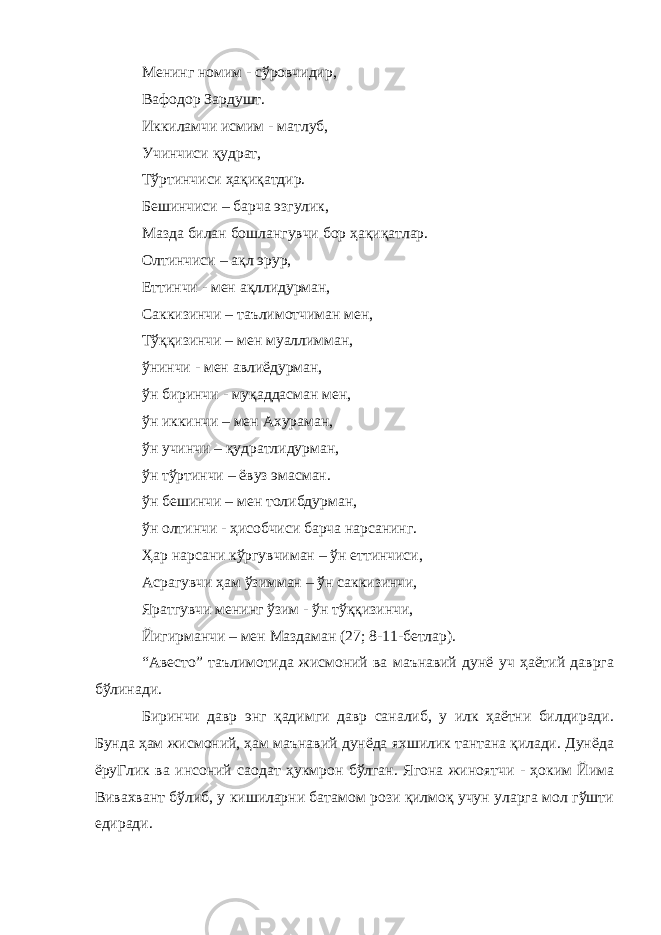 Менинг номим - сўровчидир, Вафодор Зардушт. Иккиламчи исмим - матлуб, Учинчиси қудрат, Тўртинчиси ҳақиқатдир. Бешинчиси – барча эзгулик, Мазда билан бошлангувчи бор ҳақиқатлар. Олтинчиси – ақл эрур, Еттинчи - мен ақллидурман, Саккизинчи – таълимотчиман мен, Тўққизинчи – мен муаллимман, ўнинчи - мен авлиёдурман, ўн биринчи - муқаддасман мен, ўн иккинчи – мен Ахураман, ўн учинчи – қудратлидурман, ўн тўртинчи – ёвуз эмасман. ўн бешинчи – мен толибдурман, ўн олтинчи - ҳисобчиси барча нарсанинг. Ҳар нарсани кўргувчиман – ўн еттинчиси, Асрагувчи ҳам ўзимман – ўн саккизинчи, Яратгувчи менинг ўзим - ўн тўққизинчи, Йигирманчи – мен Маздаман (27; 8-11-бетлар). “Авесто” таълимотида жисмоний ва маънавий дунё уч ҳаётий даврга бўлинади. Биринчи давр энг қадимги давр саналиб, у илк ҳаётни билдиради. Бунда ҳам жисмоний, ҳам маънавий дунёда яхшилик тантана қилади. Дунёда ёруГлик ва инсоний саодат ҳукмрон бўлган. Ягона жиноятчи - ҳоким Йима Вивахвант бўлиб, у кишиларни батамом рози қилмоқ учун уларга мол гўшти едиради. 