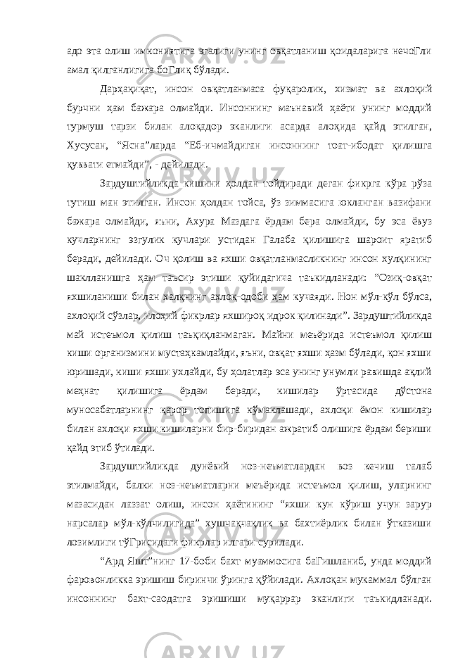 адо эта олиш имкониятига эгалиги унинг овқатланиш қоидаларига нечоГли амал қилганлигига боГлиқ бўлади. Дарҳақиқат, инсон овқатланмаса фуқаролик, хизмат ва ахлоқий бурчни ҳам бажара олмайди. Инсоннинг маънавий ҳаёти унинг моддий турмуш тарзи билан алоқадор эканлиги асарда алоҳида қайд этилган, Хусусан, “Ясна”ларда “Еб-ичмайдиган инсоннинг тоат-ибодат қилишга қуввати етмайди”, - дейилади. Зардуштийликда кишини ҳолдан тойдиради деган фикрга кўра рўза тутиш ман этилган. Инсон ҳолдан тойса, ўз зиммасига юкланган вазифани бажара олмайди, яъни, Ахура Маздага ёрдам бера олмайди, бу эса ёвуз кучларнинг эзгулик кучлари устидан Галаба қилишига шароит яратиб беради, дейилади. Оч қолиш ва яхши овқатланмасликнинг инсон хулқининг шаклланишга ҳам таъсир этиши қуйидагича таъкидланади: “Озиқ-овқат яхшиланиши билан халқнинг ахлоқ-одоби ҳам кучаяди. Нон мўл-кўл бўлса, ахлоқий сўзлар, илоҳий фикрлар яхшироқ идрок қилинади”. Зардуштийликда май истеъмол қилиш таъқиқланмаган. Майни меъёрида истеъмол қилиш киши организмини мустаҳкамлайди, яъни, овқат яхши ҳазм бўлади, қон яхши юришади, киши яхши ухлайди, бу ҳолатлар эса унинг унумли равишда ақлий меҳнат қилишига ёрдам беради, кишилар ўртасида дўстона муносабатларнинг қарор топишига кўмаклашади, ахлоқи ёмон кишилар билан ахлоқи яхши кишиларни бир-биридан ажратиб олишига ёрдам бериши қайд этиб ўтилади. Зардуштийликда дунёвий ноз-неъматлардан воз кечиш талаб этилмайди, балки ноз-неъматларни меъёрида истеъмол қилиш, уларнинг мазасидан лаззат олиш, инсон ҳаётининг “яхши кун кўриш учун зарур нарсалар мўл-кўлчилигида” хушчақчақлик ва бахтиёрлик билан ўтказиши лозимлиги тўГрисидаги фикрлар илгари сурилади. “Ард Яшт”нинг 17-боби бахт муаммосига баГишланиб, унда моддий фаровонликка эришиш биринчи ўринга қўйилади. Ахлоқан мукаммал бўлган инсоннинг бахт-саодатга эришиши муқаррар эканлиги таъкидланади. 