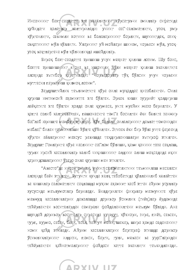 Инсоннинг бахт-саодатга эга эканлигини кўрсатувчи омиллар сифатида қуйидаги ҳолатлар келтирилади: унинг соГ-саломатлиги, узоқ умр кўрганлиги, севимли хотини ва болаларининг борлиги, шунингдек, озиқ- овқатининг мўл-кўллиги. Уларнинг уй-жойлари шинам, чорваси мўл, узоқ- узоқ вақтларгача мўл-кўлчиликда яшайдилар. Бироқ бахт-саодатга эришиш учун меҳнат қилиш лозим. Шу боис, бахтга эришишнинг ягона ва ишончли йўли меҳнат қилиш эканлигига алоҳида эътибор қаратилади: “Чорвадорлар тўқ бўлсин учун чорвани муттасил парвариш қилмоқ лозим”. Зардуштийлик таълимотига кўра оила муқаддас ҳисобланган. Оила қуриш ижтимоий аҳамиятга эга бўлган. Эркак киши зурриёт қолдириш лаёқатига эга бўлган ҳолда оила қурмаса, унга муайян жазо берилган. У қопга солиб калтакланган, пешонасига тамГа босилган ёки белига занжир боГлаб юришга мажбур этилган. Кўп болали оилаларнинг давлат томонидан маблаГ билан таъминлаши йўлга қўйилган. Эгизак ёки бир йўла учта фарзанд кўрган аёлларнинг махсус равишда тақдирланишлари эътироф этилган. Зардушт Гояларига кўра наслнинг соГлом бўлиши, қавм қонини тоза сақлаш, турли ирсий касалликлар келиб чиқишининг олдини олиш мақсадида яқин қариндошларнинг ўзаро оила қуриши ман этилган. “Авесто”да инсон омили, унинг саломатлигини таъминлаш масаласи алоҳида баён этилган. Бугунги кунда халқ табобатида қўлланилиб келаётган ва кишилар саломатлиги сақлашда муҳим аҳамият касб этган айрим усуллар хусусида маълумотлар берилади. Билдирилган фикрлар мазмунига кўра мавжуд касалликларни даволашда доривор ўсимлик (гиёҳ)лар ёрдамида тайёрланган воситалардан самарали фойдаланилгани маълум бўлади. Ана шундай доривор воситалар сирасида кунжут, кўкнори, зира, пиёз, савсан, турп, хурмо, сабзи, беҳи, асал, зайтун мойи, шакар, шира ҳамда седананинг номи қайд этилади. Айрим касалликларни бартараф этишда доривор ўсимликларнинг илдизи, пояси, барги, гули, меваси ва уруГларидан тайёрланган қайнатмаларнинг фойдаси катта эканлиги таъкидланади. 