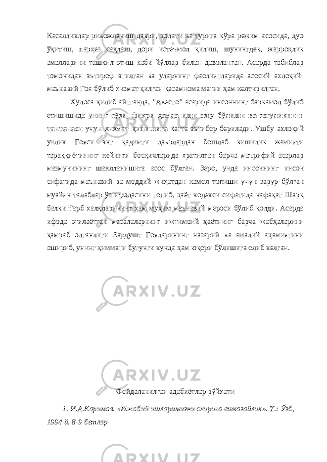 Касалликлар ривожланиш даври, ҳолати ва турига кўра режим асосида, дуо ўқитиш, парҳез сақлаш, дори истеъмол қилиш, шунингдек, жарроҳлик амалларини ташкил этиш каби йўллар билан даволанган. Асарда табиблар томонидан эътироф этилган ва уларнинг фаолиятларида асосий ахлоқий- маънавий Гоя бўлиб хизмат қилган қасамнома матни ҳам келтирилган. Хулоса қилиб айтганда, “Авесто” асарида инсоннинг баркамол бўлиб етишишида унинг сўзи, фикри ҳамда иши эзгу бўлиши ва эзгуликнинг тантанаси учун хизмат қилишига катта эътибор берилади. Ушбу ахлоқий учлик Гояси энг қадимги даврлардан бошлаб кишилик жамияти тараққиётининг кейинги босқичларида яратилган барча маърифий асарлар мазмунининг шаклланишига асос бўлган. Зеро, унда инсоннинг инсон сифатида маънавий ва моддий жиҳатдан камол топиши учун зарур бўлган муайян талаблар ўз ифодасини топиб, ҳаёт кодекси сифатида нафақат Шарқ балки Ғарб халқларининг ҳам муҳим маънавий мероси бўлиб қолди. Асарда ифода этилаётган масалаларнинг ижтимоий ҳаётнинг барча жабҳаларини қамраб олганлиги Зардушт Гояларининг назарий ва амалий аҳамиятини ошириб, унинг қиммати бугунги кунда ҳам юқори бўлишига олиб келган. Фойдаланилган адабиётлар рўйхати 1. И.А.Каримов. «Ижобий ишларимизни охирига етказайлик». Т.: Ўзб, 1994 й. 8-9 бетлар 