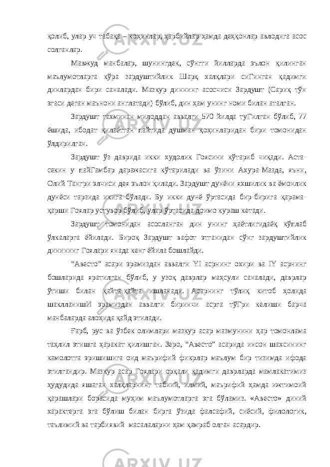 қолиб, улар уч табақа – коҳинлар, ҳарбийлар ҳамда деҳқонлар авлодига асос солганлар. Мавжуд манбалар, шунингдек, сўнгги йилларда эълон қилинган маълумотларга кўра зардуштийлик Шарқ халқлари сиГинган қадимги динлардан бири саналади. Мазкур диннинг асосчиси Зардушт (Сариқ тўн эгаси деган маънони англатади) бўлиб, дин ҳам унинг номи билан аталган. Зардушт тахминан милоддан аввалги 570 йилда туГилган бўлиб, 77 ёшида, ибодат қилаётган пайтида душман қоҳинларидан бири томонидан ўлдирилган. Зардушт ўз даврида икки худолик Гоясини кўтариб чиқади. Аста- секин у пайГамбар даражасига кўтарилади ва ўзини Ахура-Мазда, яъни, Олий Тангри элчиси дея эълон қилади. Зардушт дунёни яхшилик ва ёмонлик дунёси тарзида икига бўлади. Бу икки дунё ўртасида бир-бирига қарама- қарши Гоялар устувор бўлиб, улар ўртасида доимо кураш кетади. Зардушт томонидан асосланган дин унинг ҳаётлигидаёқ кўплаб ўлкаларга ёйилади. Бироқ Зардушт вафот этганидан сўнг зардуштийлик динининг Гоялари янада кенг ёйила бошлайди. “Авесто” асари эрамиздан аввалги YI асрнинг охири ва IY асрнинг бошларида яратилган бўлиб, у узоқ даврлар маҳсули саналади, даврлар ўтиши билан қайта-қайта ишланади. Асарнинг тўлиқ китоб ҳолида шаклланишИ эрамиздан аввалги биринчи асрга тўГри келиши барча манбаларда алоҳида қайд этилади. Ғарб, рус ва ўзбек олимлари мазкур асар мазмунини ҳар томонлама таҳлил этишга ҳаракат қилишган. Зеро, “Авесто” асарида инсон шахсининг камолотга эришишига оид маърифий фикрлар маълум бир тизимда ифода этилгандир. Мазкур асар Гоялари орқали қадимги даврларда мамлакатимиз ҳудудида яшаган халқларнинг табиий, илмий, маърифий ҳамда ижтимоий қарашлари борасида муҳим маълумотларга эга бўламиз. «Авесто» диний характерга эга бўлиш билан бирга ўзида фалсафий, сиёсий, филологик, таълимий ва тарбиявий масалаларни ҳам қамраб олган асардир. 