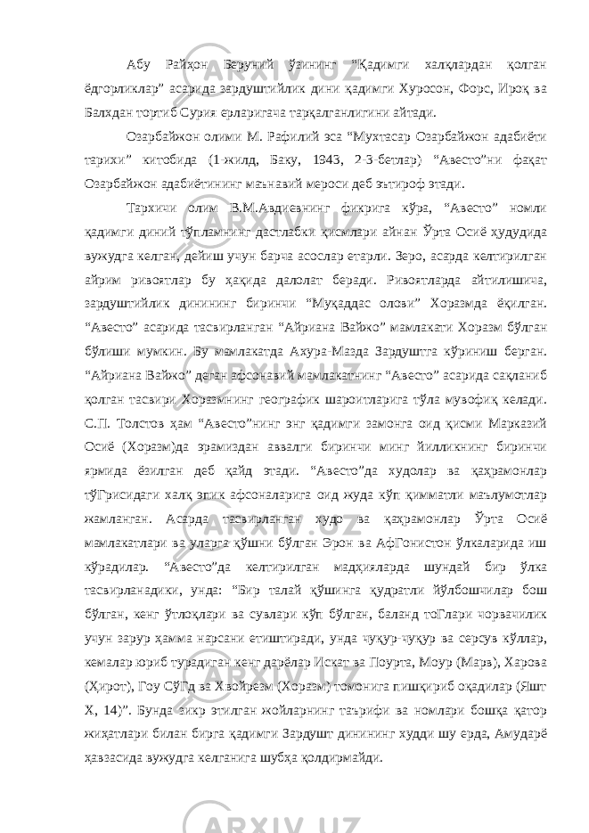 Абу Райҳон Беруний ўзининг “Қадимги халқлардан қолган ёдгорликлар” асарида зардуштийлик дини қадимги Хуросон, Форс, Ироқ ва Балхдан тортиб Сурия ерларигача тарқалганлигини айтади. Озарбайжон олими М. Рафилий эса “Мухтасар Озарбайжон адабиёти тарихи” китобида (1-жилд, Баку, 1943, 2-3-бетлар) “Авесто”ни фақат Озарбайжон адабиётининг маънавий мероси деб эътироф этади. Тархичи олим В.М.Авдиевнинг фикрига кўра, “Авесто” номли қадимги диний тўпламнинг дастлабки қисмлари айнан Ўрта Осиё ҳудудида вужудга келган, дейиш учун барча асослар етарли. Зеро, асарда келтирилган айрим ривоятлар бу ҳақида далолат беради. Ривоятларда айтилишича, зардуштийлик динининг биринчи “Муқаддас олови” Хоразмда ёқилган. “Авесто” асарида тасвирланган “Айриана Вайжо” мамлакати Хоразм бўлган бўлиши мумкин. Бу мамлакатда Ахура-Мазда Зардуштга кўриниш берган. “Айриана Вайжо” деган афсонавий мамлакатнинг “Авесто” асарида сақланиб қолган тасвири Хоразмнинг географик шароитларига тўла мувофиқ келади. С.П. Толстов ҳам “Авесто”нинг энг қадимги замонга оид қисми Марказий Осиё (Хоразм)да эрамиздан аввалги биринчи минг йилликнинг биринчи ярмида ёзилган деб қайд этади. “Авесто”да худолар ва қаҳрамонлар тўГрисидаги халқ эпик афсоналарига оид жуда кўп қимматли маълумотлар жамланган. Асарда тасвирланган худо ва қаҳрамонлар Ўрта Осиё мамлакатлари ва уларга қўшни бўлган Эрон ва АфГонистон ўлкаларида иш кўрадилар. “Авесто”да келтирилган мадҳияларда шундай бир ўлка тасвирланадики, унда: “Бир талай қўшинга қудратли йўлбошчилар бош бўлган, кенг ўтлоқлари ва сувлари кўп бўлган, баланд тоГлари чорвачилик учун зарур ҳамма нарсани етиштиради, унда чуқур-чуқур ва серсув кўллар, кемалар юриб турадиган кенг дарёлар Искат ва Поурта, Моур (Марв), Харова (Ҳирот), Гоу СўГд ва Хвойрезм (Хоразм) томонига пишқириб оқадилар (Яшт Х, 14)”. Бунда зикр этилган жойларнинг таърифи ва номлари бошқа қатор жиҳатлари билан бирга қадимги Зардушт динининг худди шу ерда, Амударё ҳавзасида вужудга келганига шубҳа қолдирмайди. 