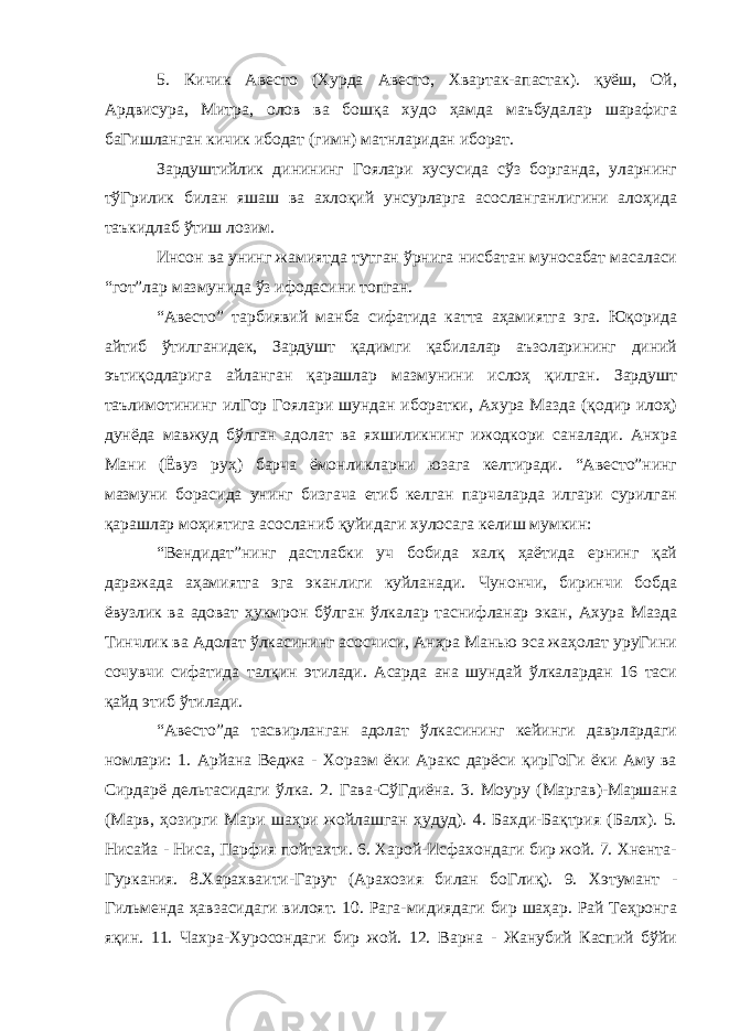 5. Кичик Авесто (Хурда Авесто, Хвартак-апастак). қуёш, Ой, Ардвисура, Митра, олов ва бошқа худо ҳамда маъбудалар шарафига баГишланган кичик ибодат (гимн) матнларидан иборат. Зардуштийлик динининг Гоялари хусусида сўз борганда, уларнинг тўГрилик билан яшаш ва ахлоқий унсурларга асосланганлигини алоҳида таъкидлаб ўтиш лозим. Инсон ва унинг жамиятда тутган ўрнига нисбатан муносабат масаласи “гот”лар мазмунида ўз ифодасини топган. “Авесто” тарбиявий манба сифатида катта аҳамиятга эга. Юқорида айтиб ўтилганидек, Зардушт қадимги қабилалар аъзоларининг диний эътиқодларига айланган қарашлар мазмунини ислоҳ қилган. Зардушт таълимотининг илГор Гоялари шундан иборатки, Ахура Мазда (қодир илоҳ) дунёда мавжуд бўлган адолат ва яхшиликнинг ижодкори саналади. Анхра Мани (Ёвуз руҳ) барча ёмонликларни юзага келтиради. “Авесто”нинг мазмуни борасида унинг бизгача етиб келган парчаларда илгари сурилган қарашлар моҳиятига асосланиб қуйидаги хулосага келиш мумкин: “Вендидат”нинг дастлабки уч бобида халқ ҳаётида ернинг қай даражада аҳамиятга эга эканлиги куйланади. Чунончи, биринчи бобда ёвузлик ва адоват ҳукмрон бўлган ўлкалар таснифланар экан, Ахура Мазда Тинчлик ва Адолат ўлкасининг асосчиси, Анҳра Манью эса жаҳолат уруГини сочувчи сифатида талқин этилади. Асарда ана шундай ўлкалардан 16 таси қайд этиб ўтилади. “Авесто”да тасвирланган адолат ўлкасининг кейинги даврлардаги номлари: 1. Арйана Веджа - Хоразм ёки Аракс дарёси қирГоГи ёки Аму ва Сирдарё дельтасидаги ўлка. 2. Гава-СўГдиёна. 3. Моуру (Маргав)-Маршана (Марв, ҳозирги Мари шаҳри жойлашган ҳудуд). 4. Бахди-Бақтрия (Балх). 5. Нисайа - Ниса, Парфия пойтахти. 6. Харой-Исфахондаги бир жой. 7. Хнента- Гуркания. 8.Харахваити-Гарут (Арахозия билан боГлиқ). 9. Хэтумант - Гильменда ҳавзасидаги вилоят. 10. Рага-мидиядаги бир шаҳар. Рай Теҳронга яқин. 11. Чахра-Хуросондаги бир жой. 12. Варна - Жанубий Каспий бўйи 