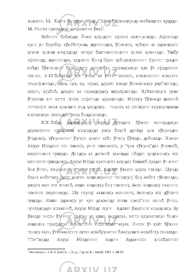 вилояти. 13. Хапта Хиндав - Инда, Панжоб ҳавзаларида жойлашган ҳудуди. 14. Рангха ирмоқлари-мифологик ўлка 1 . Кейинги бобларда Йима ҳақидаги афсона келтирилади. Афсонада ерни уч баробар кўпайтириш, шунингдек, ўсимлик, ҳайвон ва одамларни ҳимоя қилиш мақсадида чегара белгиланганлиги ҳикоя қилинади. Ушбу афсонада, шунингдек, қадимги Ҳинд-Эрон қабилаларининг Ернинг сувдан пайдо бўлганлиги борасидаги дастлабки тасаввурлари ҳам ўз ифодасини топган. 3-19-бобларда эса гуноҳ ва унинг жазоси, покликнинг моҳияти таърифланади, олов, сув, ер, чорва, дарахт ҳамда ўсимликлар улуГланади, коҳин, ҳарбий, деҳқон ва чорвадорлар шарафланади. Ҳайвонларга зулм ўтказиш энг катта гуноҳ сифатида қораланади. Мазкур бўлимда шахсий гигиенага амал қилишга оид қоидалар - тирноқ ва сочларни парваришлаш масалалари юзасидан фикр билдирилади. XIX -бобда одамларнинг Ахура Маздага бўлган эътиқодлари даражасини ифодалаш мақсадида улар боқий дунёда қил кўприкдан ўтадилар, кўприкнинг ўртаси қилич каби ўткир бўлади, дейилади. Кимки Ахура Маздани тан олмаса, унга ишонмаса, у “қил кўприк”дан ўтолмай, жаҳаннамга тушади. Диндор ва доимий равишда ибодат қилувчилар эса жаннатга тушадилар. Ахура Мазда яратилган вақтдан бошлаб орадан ўн минг йил ўтгач, Ахриманнинг кучи тугаб, Адолат ўлкаси қарор топади. Шунда барча майитлар (қазо қилган кишиларнинг таналари) бир жойга тўпланади, уларга жон ато этилиб, яхши кишилар бир томонга, ёмон кишилар иккинчи томонга ажратилади. Шу тариқа яхшилар жаннатга, ёмонлар эса дўзахга тушади. Яхши одамлар уч кун давомида оташ ирмоГини кечиб ўтгач, гуноҳлардан покланиб, Ахура Мазда юрти - Адолат ўлкасига кирадилар. Бу ўлкада инсон ўзининг ахлоқи ва яхши амаллари, хатти-ҳаракатлари билан яхшилик тарафдори эканлигини исботлаши керак. Инсон ўз ҳаёт йўлини танлар экан, ўз зиммасига олган мажбуриятни бажаришга жавобгар саналади. “Гот”ларда Ахура Мазданинг ердаги ёрдамчиси ҳисобланган 1 Маковельский А.О. Авесто. – Баку, Изд-во АН Азерб, 1960. с. 48-56. 