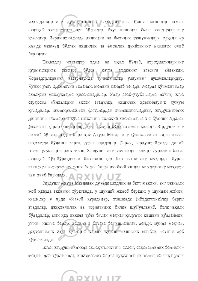 чорвадорларнинг дунёқарашлари ифодаланган. Яхши кишилар юксак ахлоқий хислатларга эга бўлсалар, ёвуз кишилар ёмон хислатларнинг эгасидир. Зардуштийликда яхшилик ва ёмонлик тушунчалари орқали ер юзида мавжуд бўлган яхшилик ва ёмонлик дунёсининг моҳияти очиб берилади. Тақводор чорвадор одил ва оқил бўлиб, атрофдагиларнинг ҳурматларига сазовор бўлса, катта поданинг эгасига айланади. Чорвадорларнинг назарларида кўчманчилар уларнинг душманларидир. Чунки улар одамларни талайди, молини ҳайдаб кетади. Асарда кўчманчилар ахлоқсиз махлуқларга қиёсланадилар. Улар азоб-уқубатларга лойиқ, зеро серҳосил яйловларни яксон этадилар, яхшилик ҳомийларига ҳужум қиладилар. Билдирилаётган фикрлардан англашиниладики, зардуштийлик динининг Гояларига кўра шахснинг ахлоқий хислатларга эга бўлиши Адолат ўлкасини қарор топтиришда таянч омил бўлиб хизмат қилади. Зардуштнинг асосий йўриқларидан бири ҳам Ахура Мазданинг кўмакчиси саналган инсон саҳоватли бўлиши керак, деган ақидадир. Гарчи, зардуштийликда диний расм-русумларга риоя этиш, Зардуштнинг томонидан илгари сурилган барча ахлоқий йўл-йўриқларни бажариш ҳар бир кишининг муқаддас бурчи эканлиги эътироф этилиши билан бирга дунёвий ишлар ва уларнинг моҳияти ҳам очиб берилади. Зардушт Ахура Маздадан дунёда шодлик ва бахт макони, энг севимли жой қаерда эканини сўраганда, у шундай жавоб беради: у шундай жойки, кишилар у ерда уй-жой қурадилар, оташкада (ибодатхона)лар барпо этадилар, деҳқончилик ва чорвачилик билан шуГулланиб, бола-чақали бўладилар; мен ҳар иккала қўли билан меҳнат қилувчи кишини қўллайман, унинг ишига барор, ҳосилига барака баГишлайман, дейди. Бунда меҳнат, деҳқончилик ёвуз кучларга қарши кураш, яхшилик манбаи, таянчи деб кўрсатилади. Зеро, зардуштийликда ахлоқийликнинг асоси, саҳоватлилик белгиси - меҳнат деб кўрсатилса, ишёқмаслик барча нуқсонларни келтириб чиқарувчи 