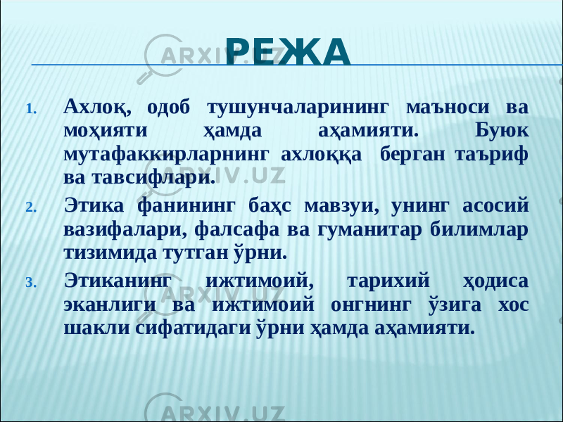 РЕЖА 1. Ахлоқ, одоб тушунчаларининг маъноси ва моҳияти ҳамда аҳамияти. Буюк мутафаккирларнинг ахлоққа берган таъриф ва тавсифлари. 2. Этика фанининг баҳс мавзуи, унинг асосий вазифалари, фалсафа ва гуманитар билимлар тизимида тутган ўрни. 3. Этиканинг ижтимоий, тарихий ҳодиса эканлиги ва ижтимоий онгнинг ўзига хос шакли сифатидаги ўрни ҳамда аҳамияти. 