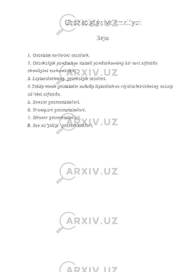 Geoekolgiya va amaliyot Reja : 1. G eo t i zi m t ur l a ri ni a so sl as h. 2. Geoekol gi k yondashuv t i zi ml i yondashuvni ng bi r turi s i f a t i d a e k a n l i g i n i t u s h u n t i r i s h . 3. Loyizxalashning geoekolgik asoslari. 4. Tabiiy-texnik geotizimlar xududiy loyixalash va r e j a l a s h t i r i s h n i n g a s o s i y o b ’ e k t i s i f a t i d a . 5 . S a n o a t g e o t e x t i z i m l a r i . 6. T ra ns po rt ge ot ez t i zi ml ar i . 7. SHaxar geot ext i zi ml ari . 8. S uv x o’ j a l i g i g eo t e xt i z i m l a ri . 