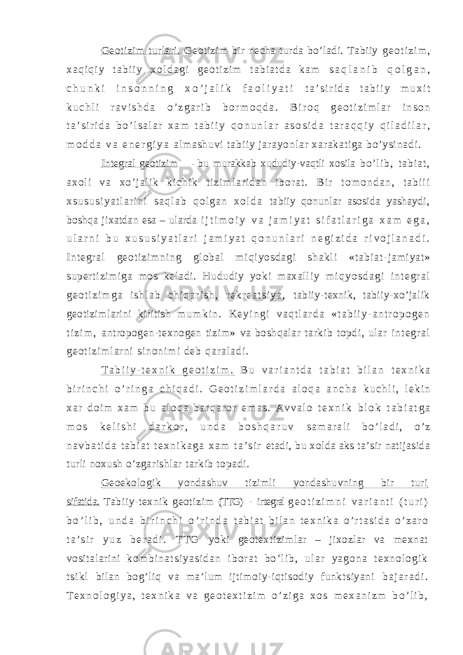 Geotizim turlari. Geotizim bir necha turda bo’ladi. Tabiiy g e o t i z i m , x a q i q i y t a b i i y x o l d a g i g e o t i z i m t a b i a t d a k a m s a q l a n i b q o l g a n , c h u n k i i n s o n n i n g x o ’ j a l i k f a o l i y a t i t a ’ s i r i d a t a b i i y m u x i t k u c h l i r a v i s h d a o ’ z g a r i b b o r m o q d a . B i r o q g e o t i z i m l a r i n s o n t a ’ s i r i d a b o ’ l s a l a r x a m t a b i i y q o n u n l a r a s o s i d a t a r a q q i y q i l a d i l a r , m o d d a v a e n e r g i y a al m a sh uv i t ab i i y j ar ay on l a r xa r a ka t i ga b o’ y si na di . Integral geotizim — bu murakkab xududiy-vaqtli xosila b o ’ l i b , t a b i a t , a x o l i v a x o ’ j a l i k k i c h i k t i z i m l a r i d a n i b o r a t . B i r t o m o n d a n , t a b i i i x s u s u s i y a t l a r i n i s a q l a b q o l g a n x o l d a tabiiy qonunlar asosida yashaydi, boshqa jixatdan esa – ularda i j t i m o i y v a j a m i y a t s i f a t l a r i g a x a m e g a , u l a r n i b u x u s u s i y a t l a r i j a m i y a t q o n u n l a r i n e g i z i d a r i v o j l a n a d i . I n t e g r a l g e o t i z i m n i n g gl o b a l m i q i y o s d a g i s h a k l i « t a b i a t - j am i yat » super t i zi m i ga m os kel adi . Hududi y yoki m axal l i y m i q y o s d a g i i n t e g r a l g e o t i z i m g a i s h l a b c h i q a r i s h , r e k r e a t s i y a , tabiiy-texnik, tabiiy-xo’jalik geotizimlarini kiritish m u m k i n . K e y i n g i v a q t l a r d a « t a b i i y - a n t r o p o g e n t i z i m , antropogen-texnogen tizim» va boshqalar tarkib topdi, ular i n t e g r a l g e o t i z i m l a r n i s i n o n i m i d e b q a r a l a d i . T a b i i y - t e x n i k g e o t i z i m . B u v a r i a n t d a t a b i a t b i l a n t e x n i k a b i r i n c h i o ’ r i n g a c h i q a d i . G e o t i z i m l a r d a a l o q a a n c h a k u c h l i , l e k i n x a r d o i m x a m b u a l o q a b a r q a r o r e m a s . A v v a l o t e x n i k b l o k t a b i a t g a m o s k e l i s h i d a r k o r , u n d a b o s h q a r u v s a m a r a l i b o ’ l a d i , o ’ z n a v b a t i d a t a b i a t t e x n i k a g a x a m t a ’ s i r etadi, bu xolda aks ta’sir natijasida turli noxush o’zgarishlar tarkib topadi. Geoekologik yondashuv tizimli yondashuvning bir turi sifatida. Tabiiy-texnik geotizim (TTG) - integral g e o t i z i m n i v a r i a n t i ( t u r i ) b o ’ l i b , u n d a b i r i n c h i o ’ r i n d a t a b i a t b i l a n t e x n i k a o ’ r t a s i d a o ’ z a r o t a ’ s i r y u z b e r a d i . T T G yoki geotextizimlar – jixozlar va mexnat vositalarini k o m b i n a t s i y a s i d a n i b o r a t b o ’ l i b , u l a r y a g o n a t e x n o l o g i k t s i k l bilan bog’liq va ma’lum ijtimoiy-iqtisodiy funktsiyani b a j a r a d i . T e x n o l o g i y a , t e x n i k a v a g e o t e x t i z i m o ’ z i g a x o s m e x a n i z m b o ’ l i b , 