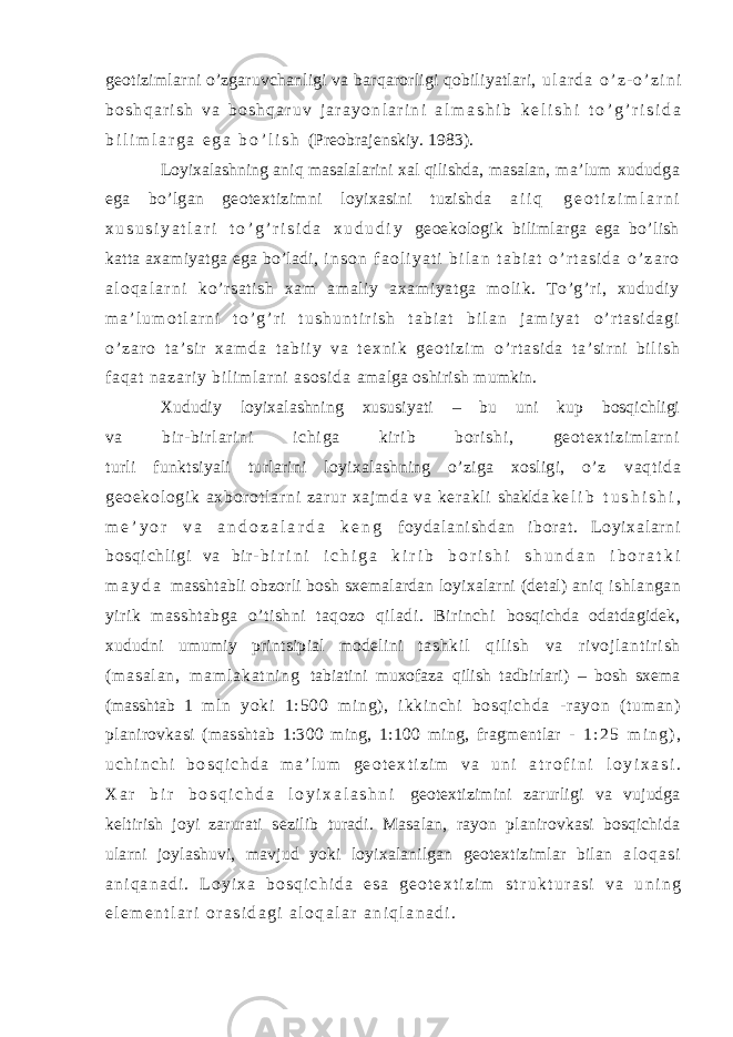 geotizimlarni o’zgaruvchanligi va barqarorligi qobiliyatlari, u l a r d a o ’ z - o ’ z i n i b o s h q a r i s h v a b o s h q a r u v j a r a y o n l a r i n i a l m a s h i b k e l i s h i t o ’ g ’ r i s i d a b i l i m l a r g a e g a b o ’ l i s h (Preobrajenskiy. 1983). Loyixalashning aniq masalalarini xal qilishda, masalan, ma’lum xududga ega bo’lgan geotextizimni loyixasini tuzishda a i i q g e o t i z i m l a r n i x u s u s i y a t l a r i t o ’ g ’ r i s i d a x u d u d i y geoekologik bilimlarga ega bo’lish katta axamiyatga ega bo’ladi, i n s o n f a o l i y a t i b i l a n t a b i a t o ’ r t a s i d a o ’ z a r o a l o q a l a r n i ko’r sati sh xam am al iy axam iyat ga moli k. To’g’ ri, xududi y m a ’ l u m o t l a r n i t o ’ g ’ r i t u s h u n t i r i s h t a b i a t b i l a n j a m i y a t o ’ r t a s i d a g i o ’ z a r o t a ’ s i r x a m d a t a b i i y v a t e x n i k g e o t i z i m o’ r t a si da t a’ si r n i b i l i sh f aq at n az ar i y b i l i m l ar n i as os i d a amalga oshirish mumkin. Xududiy loyixalashning xususiyati – bu uni kup bosqichligi va bi r - bi r l ar i ni i chi ga kir i b bor i shi , geot ext i zi m l ar ni turli funktsiyali turlarini loyixalashning o’ziga xosligi, o’z v aq t i da g eo ek ol og i k ax bo r o t l ar n i z ar ur x aj m d a v a ker ak l i shaklda k e l i b t u s h i s h i , m e ’ y o r v a a n d o z a l a r d a k e n g f oy da l a ni sh da n i b or a t . L o yi xa l a r ni b os qi ch l i gi va b i r - b i r i n i i c h i g a k i r i b b o r i s h i s h u n d a n i b o r a t k i m a y d a masshtabli obzorli bosh sxemalardan loyixalarni (detal) aniq ishlangan yirik masshtabga o’tishni taqozo qiladi. Birinchi bosqichda odatdagidek, xududni umumiy printsipial modelini t a s h k i l q i l i s h v a r i v o j l a n t i r i s h ( m a s a l a n , m a m l a k a t n i n g tabiatini muxofaza qilish tadbirlari) – bosh sxema (masshtab 1 m l n y ok i 1: 5 00 m i n g) , i kk i n ch i bo sq i c hd a - r ay on ( t um an ) planirovkasi (masshtab 1:300 ming, 1:100 ming, fragmentlar - 1 : 2 5 m i n g ) , u c h i n c h i b o s q i c h d a m a ’ l u m g e o t e x t i z i m v a u n i a t r o f i n i l o y i x a s i . X a r b i r b o s q i c h d a l o y i x a l a s h n i geotextizimini zarurligi va vujudga keltirish joyi zarurati sezilib turadi. Masalan, rayon planirovkasi bosqichida ularni joylashuvi, mavjud yoki loyixalanilgan geotextizimlar bilan a l o q a s i a n i q a n a d i . L o y i x a b o s q i c h i d a e s a g e o t e x t i z i m s t r u k t u r a s i v a u n i n g e l e m e n t l a r i o r a s i d a g i a l o q a l a r a n i q l a n a d i . 