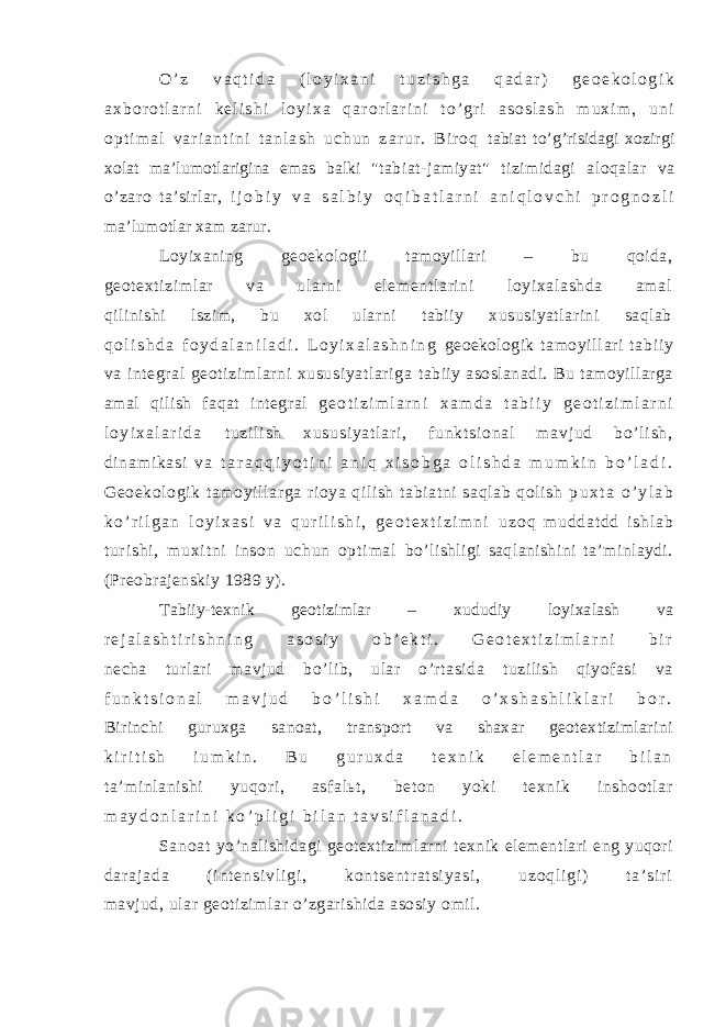 O ’ z v a q t i d a ( l o y i x a n i t u z i s h g a q a d a r ) g e o e k o l o g i k a x b o r o t l a r n i k e l i s h i l o y i x a q a r o r l a r i n i t o ’ g r i a s o s l a s h m u x i m , u n i o p t i m a l v a r i a n t i n i t a n l a s h u c h u n z a r u r . B i r o q tabiat to’g’risidagi xozirgi xolat ma’lumotlarigina emas balki &#34;tabiat-jamiyat&#34; tizimidagi aloqalar va o’zaro ta’sirlar, i j o b i y v a s a l b i y o q i b a t l a r n i a n i q l o v c h i p r o g n o z l i ma’lumotlar xam zarur. Loyixaning geoekologii tamoyillari – bu qoida, geot exti zi ml ar va ul arni element lari ni loyixal ashda amal qilinishi lszim, bu xol ularni tabiiy xususiyatlarini saqlab q o l i s h d a f o y d a l a n i l a d i . L o y i x a l a s h n i n g geoekologik tamoyi ll ari tabi iy va integr al geot izim lar ni xususi yatl ar iga tabiiy asoslanadi. Bu tamoyillarga amal qilish faqat integral g e o t i z i m l a r n i x a m d a t a b i i y g e o t i z i m l a r n i l o y i x a l a r i d a t u zi l i sh xu su si ya t l ar i , f un kt si on al m a vj ud b o’ l i s h, di na m i ka si v a t a r a q q i y o t i n i a n i q x i s o b g a o l i s h d a m u m k i n b o ’ l a d i . Geoekologi k t am oyi ll ar ga ri oya qi li sh tabi at ni saqlab qol ish p u x t a o ’ y l a b k o ’ r i l g a n l o y i x a s i v a q u r i l i s h i , g e o t e x t i z i m n i u z o q m u d d a t d d i s h l a b t ur i s h i , m u xi t n i i n s o n u c h u n o p t i m a l bo’lishligi saqlanishini ta’minlaydi. (Preobrajenskiy 1989 y). Tabiiy-texnik geotizimlar – xududiy loyixalash va r e j a l a s h t i r i s h n i n g a s o s i y o b ’ e k t i . G e o t e x t i z i m l a r n i b i r necha turlari mavjud bo’lib, ular o’rtasida tuzilish qiyofasi va f u n k t s i o n a l m a v j u d b o ’ l i s h i x a m d a o ’ x s h a s h l i k l a r i b o r . Birinchi guruxga sanoat, transport va shaxar geotextizimlarini k i r i t i s h i u m k i n . B u g u r u x d a t e x n i k e l e m e n t l a r b i l a n ta’minlanishi yuqori, asfalьt, beton yoki texnik inshootlar m a y d o n l a r i n i k o ’ p l i g i b i l a n t a v s i f l a n a d i . Sanoat yo’nalishidagi geotextizimlarni texnik elementlari eng yuqori d a r a j a d a ( i n t e n s i v l i g i , k o n t s e n t r a t s i y a s i , u z o q l i g i ) t a ’ s i r i mavjud, ular geotizimlar o’zgarishida asosiy omil. 