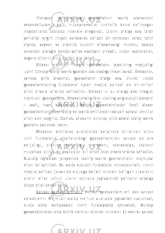 Transport yo’nalishidagi geotextizimni texnik elementlari avtomobilь, t e m i r y o ’ l , t r u b o p r o v o d l a r u n c h a l i k k a t t a b o ’ l m a g a n m a y d o n l a r d a t a b i a t d a i n t e n s i v o ’ z g a r a d i . U l a r n i o ’ z i g a x o s ta’sir yo’nalish to’g’ri liniyali xarakterda bo’ladi: bir tomondan to’siq rolini o’ynab, xayvon va o’simlik turlarini o’tkazmasligi mumkin, boshqa tomondan biologik koridor-yo’lak vazifasini o ’ t a y d i , u n d a n x a s h o r a t l a r , b e g o n a o ’ t l a r n i k i r i b b o r i s h i y u z be r a di . SH ax ar m a j m ua l i i nt eg r a l g eo t e xt i z i m . A xo l i ni ng mavjudligi ularni ijtimoiy-tabiiy-texnik geotizim deb atashga imkon beradi. SHaxarlar, ayniqsa yirik shaxarlar, geotextizimi o’ziga xos, chunki ularda geotextizimlarning funktsional tiplari mavjud b o ’ l a d i v a b i r - b i r l a r i b i l a n o ’ z a r o t a ’ s i r d a b o ’ l a d i l a r . S H a x a r — b u o ’ z i g a x o s i n t e g r a l m a j m u a l i g e o t e x t i z i m . SHaxarlartsing farqi ularning teng xuquqli elementi – axoli, inson xisoblanadi. Boshqa geotextizimlardan farqli shaxar ge ot ez t i zi m l ar i f aq at t ab i i y va t e xn i k om i l l ar da n t as hq ar i s o t s i a l o m i l l a r b i l a n x a m b o g ’ l i q . D e m a k , s h a x a r n i a n i q r o q qi li b sot si al - tabii y- texnik geot izim deb atash l ozim . N i s b a t a n k i c h i k r o q x u d u d l a r d a k o ’ p i n c h a b i r - b i r l a r i b i l a n t u r l i f u n k t s i o n a l v a z i f a l a r d a g i g e o t e x t i z i m l a r : s a n o a t v a s u v x o ’ j a l i g i , q i s h l o q x o ’ j a l i g i , t r a n s p o r t , r e k r e a t s i y a , t a b i a t n i m u q o f a z a q i l i s h v a b o s h q a l a r b i r - birlari bilan o’zaro ta’sirda bo’ladilar. Xududiy loyixalash j a r a y o n i d a t a b i i i y - t e x n i k g e o t i z i m l a r n i m a j m u a s i b i l a n i s h k o’ r i l a di . Bu xo l d a xu du dn i f un kt si on al m i nt a qa l a ni sh i , u l a r n i m a v j u d b o ’ l i s h i j a r a e n i d a v u j u d g a k e l i s h i m u m k i n b o ’ l g a n n i z o l a r n i o l d i n i o l i s h u c h u n u l a r n i o q i l o n a j oylashti ri sh yo’l lar ini i zl ashga di qqat bil an qar ash kerak. S a n o a t g e o t e x t i z i m l a r i . S a n o a t g e o t e x t i z i m l a r i d e b s a n o a t o b ’ e k t l a r i n i m a j m u a l i x o l d a m a ’ l u m x u d u d d a joylashishi tushuniladi, bunda tabiat komplekslari ularni funktsiyasida qatnashadi. Bunday geotextizimlarda uchta kichik t i z i m l a r a j r a t i s h m u m k i n : 1 ) t e x n i k : s a n o a t 