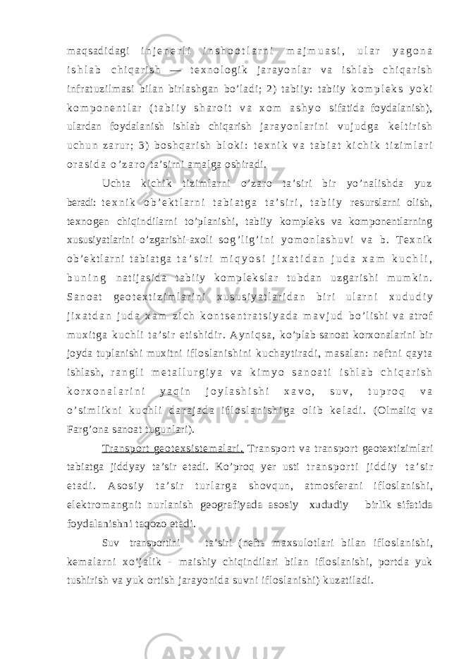 m a q s a d i d a g i i n j e n e r l i i n s h o o t l a r n i m a j m u a s i , u l a r y a g o n a i s h l a b c h i q a r i s h — t e x n o l o g i k j a r a y o n l a r v a i s h l a b c h i q a r i s h infr at uzil masi bi lan bir lashgan bo’ ladi ; 2) tabi iy: tabi iy k o m p l e k s y o k i k o m p o n e n t l a r ( t a b i i y s h a r o i t v a x o m a s h y o sifatida foydalanish), ulardan foydalanish ishlab chiqarish j a r a y o n l a r i n i v u j u d g a k e l t i r i s h u c h u n z a r u r ; 3 ) b o s h q a r i s h b l o k i : t e x n i k v a t a b i a t k i c h i k t i z i m l a r i o r a s i d a o ’ z a r o ta’sirni amalga oshiradi. Uc ht a k i c hi k t i z i m l a r n i o’ z ar o t a’ si r i b i r yo’ na l i sh da yu z beradi: t e x n i k o b ’ e k t l a r n i t a b i a t g a t a ’ s i r i , t a b i i y resurslarni olish, texnogen chiqindilarni to’planishi, tabiiy kompleks va komponentlarning xususiyatlarini o’zgarishi-axoli s o g ’ l i g ’ i n i y o m o n l a s h u v i v a b . T e x n i k o b ’ e k t l a r n i t a b i a t g a t a ’ s i r i m i q y o s i j i x a t i d a n j u d a x a m k u c h l i , b u n i n g n a t i j a s i d a t a b i i y k o m p l e k s l a r t u b d a n u z g a r i s h i m u m k i n . S a n o a t g e o t e x t i z i m l a r i n i x u s u s i y a t l a r i d a n b i r i u l a r n i x u d u d i y j i x a t d a n j u d a x a m z i c h k o n t s e n t r a t s i y a d a m a v j u d b o ’ l i s h i v a a t r o f m u x i t g a k u c h l i t a ’ s i r e t i s h i d i r . A y n i q s a , ko’plab sanoat korxonalarini bir joyda tuplanishi muxitni i f l os l a ni sh i n i ku ch ay t i r ad i , m as al an : nef t n i qa yt a i s hl as h, r a n g l i m e t a l l u r g i y a v a k i m y o s a n o a t i i s h l a b c h i q a r i s h k o r x o n a l a r i n i y a q i n j o y l a s h i s h i x a v o , s u v , t u p r o q v a o ’ s i m l i k n i k u c h l i d a r a j a d a i f l o s l a n i s h i g a o l i b k e l a d i . (Olmaliq va Farg’ona sanoat tugunlari). T r a ns po r t g eo t e xs i s t e m a l a r i . T r an sp or t va t r an sp or t geotextizimlari tabiatga jiddyay ta’sir etadi. Ko’proq yer usti t r a n s p o r t i j i d d i y t a ’ s i r e t a d i . A s o s i y t a ’ s i r t u r l a r g a s h o v q u n , a t m o s f e r a n i i f l o s l a n i s h i , e l e k t r om a n g n i t n u r l a n i s h geografiyada asosiy xududiy birlik sifatida foydalanishni taqozo etadi. Suv transportini ta’siri (neftь m a x s u l o t l a r i b i l a n i f l o s l a n i s h i , k e m a l a r n i x o ’ j a l i k - maishiy chiqindilari bilan ifloslanishi, portda yuk tushirish va yuk ortish jarayonida suvni ifloslanishi) kuzatiladi. 