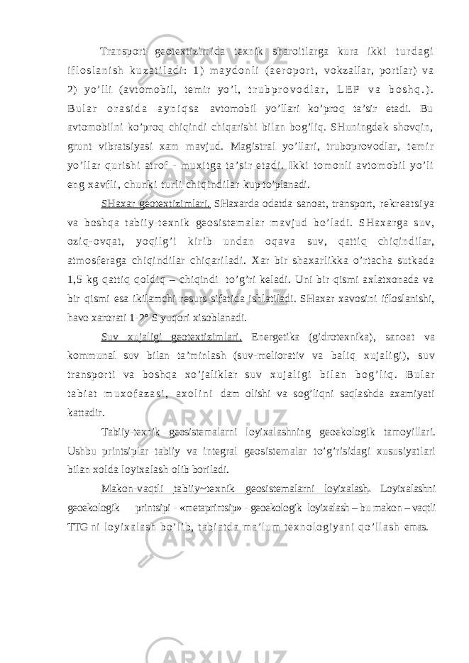 Transport geotextizimida texnik sharoitlarga kura ikki t u r d a g i i f l o s l a n i s h k u z a t i l a d i : 1 ) m a y d o n l i ( a e r o p o r t , v o k z a l l a r , p or t l a r ) v a 2) y o ’ l l i ( a v t o m o b i l , t e m i r y o’ l , t r u b p r o v o d l a r , L E P v a b o s h q . ) . B u l a r o r a s i d a a y n i q s a avtomobil yo’llari ko’proq ta’sir etadi. Bu avtomobilni ko’proq chiqindi chiqarishi bilan bog’liq. SHuningdek shovqin, grunt vibratsiyasi xam mavjud. Magistral yo’llari, truboprovodlar, t e m i r y o ’ l l a r q u r i s h i a t r o f - m u x i t g a t a ’ s i r e t a d i . I k k i t o m o nl i av t o m o bi l y o’ l i en g xa vf l i , ch un ki t ur l i c hi qi nd i l ar kup to’planadi. SHaxar geotextizimlari. SHaxarda odatda sanoat, transport, r e k r e a t s i y a v a b o s h q a t a b i i y - t e x n i k g e o s i s t e m a l a r m a v j u d b o ’ l a d i . S H a x a r g a s u v , o z i q - o v q a t , y o q i l g ’ i k i r i b u n d a n o q a v a suv, qat t i q chi qi ndi l ar , at m osf er aga chi qi ndi l ar chi qar i l adi . Xar bir shaxarlikka o’rtacha sutkada 1,5 kg qattiq qoldiq – chiqindi to’g’ri keladi. Uni bir qismi axlatxonada va bir qismi esa ikilamchi resurs sifatida ishlatiladi. SHaxar xavosini ifloslanishi, havo xarorati 1-2° S yuqori xisoblanadi. Suv xujaligi geotextizimlari. Energetika (gidrotexnika), sanoat va kommunal suv bilan ta’minlash (suv-meliorativ va b a l i q x u j a l i g i ) , s u v t r a n s p o r t i v a b o s h q a x o’ j a l i k l a r s u v x u j a l i g i b i l a n b o g ’ l i q . B u l a r t a b i a t m u x o f a z a s i , a x o l i n i dam olishi va sog’liqni saqlashda axamiyati kattadir. Tabiiy-texnik geosistemalarni loyixalashning geoekologik tamoyillari. Ushbu printsiplar tabiiy va integral geosistemalar to’g’risidagi xususiyatlari bilan xolda loyixalash olib boriladi. Makon-vaqtli tabiiy~texnik geosistemalarni loyixalash . Loyixalashni geoekologik printsipi - «metaprintsip» - geoekologik loyixalash – bu makon – vaqtli TTG n i l o y i x a l a s h b o ’ l i b , t a b i a t d a m a ’ l u m t e x n o l o g i y a n i q o ’ l l a s h emas. 