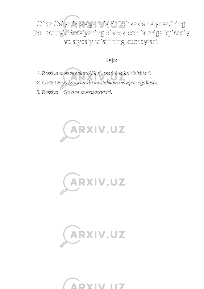 O`rta Osiyo Rossiya ta`sirini o`tkazish siyosatining faollashuvi. Rossiyaning o`zbek xonliklariga iqtisodiy va siyosiy ta`sirining kuchayishi Reja: 1. Rossiya mustamlakachilik siyosatining ko`rinishlari. 2. O`rta Osiyo bozorlarida mustahkam mavqeni egallashi. 3. Rossiya – Qo`qon munosabatlari. 