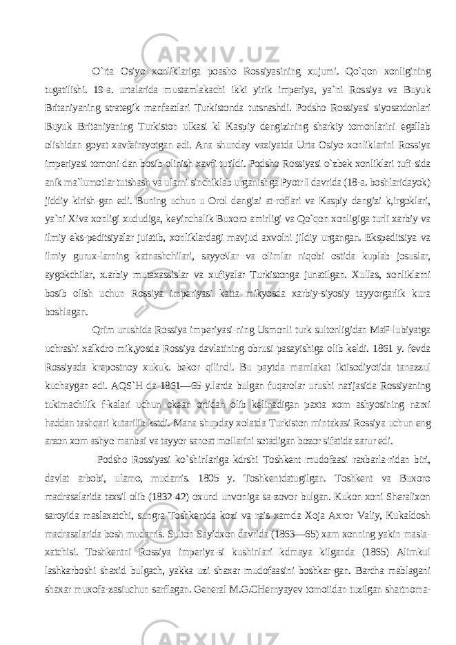 O`rta Osiyo xonliklariga poasho Ros siyasining xujumi. Qo`qon xonligining tugatilishi. 19-a. urtalarida mustamlakachi ikki yirik imperiya, ya`ni Ros siya va Buyuk Britaniyaning strategik manfaatlari Turkistonda tutsnashdi. Podsho Rossiyasi siyosatdonlari Buyuk Britaniyaning Turkiston ulkasi kl Kaspiy dengizining sharkiy tomonlarini egallab olishidan goyat xavfeirayotgan edi. Ana shunday vaziyatda Urta Osiyo xonliklarini Rossiya imperiyasi tomoni-dan bosib olinish xavfi tutildi. Pod sho Rossiyasi o`zbek xonliklari tufi-sida anik ma`lumotlar tutshash va ularni sinchiklab urganishga Pyotr I davrida (18-a. boshlaridayok) jiddiy kirish-gan edi. Buning uchun u Orol dengizi at-roflari va Kaspiy dengizi k,irgoklari, ya`ni Xiva xonligi xududiga, ke yinchalik Buxoro amirligi va Qo`qon xonligiga turli xarbiy va ilmiy eks-peditsiyalar juiatib, xonliklardagi mavjud axvolni jildiy urgangan. Ekspeditsiya va ilmiy gurux-larning katnashchilari, sayyo\lar va olimlar niqobi ostida kuplab josuslar, aygokchilar, x.arbiy mutaxassislar va xufiyalar Turkistonga junatilgan. Xullas, xonliklarni bosib olish uchun Rossiya imperiyasi katta mikyosda xarbiy-siyosiy tayyorgarlik kura boshlagan. Qrim urushida Rossiya imperiyasi-ning Usmonli turk sultonligidan MaF-lubiyatga uchrashi xalkdro mik,yosda Ros siya davlatining obrusi pasayishiga olib keldi. 1861 y. fevda Rossiyada kre postnoy xukuk. bekor qilindi. Bu paytda mamlakat iktisodiyotida tanazzul kuchaygan edi. AQS`H da 1861—65 y.larda bulgan fuqarolar urushi natijasida Rossiyaning tukimachilik f-kalari uchun okean ortidan olib kelinadigan paxta xom ashyosining narxi haddan tashqari kutarilib kstdi. Mana shupday xolatda Turkiston mintakasi Rossiya uchun eng arzon xom ashyo manbai va tayyor sanoat mollarini sotadigan bozor sifatida zarur edi. Podsho Rossiyasi ko`shinlariga kdrshi Toshkent mudofaasi raxbarla-ridan biri, davlat arbobi, ulamo, mudarris. 1805 y. Toshkentdatugilgan. Toshkent va Buxoro madrasalarida taxsil olib (1832-42) oxund unvoniga sa-zovor bulgan. Kukon xoni Sheralixon saroyida maslaxatchi, sungra Toshkentda kozi va rais xamda Xoja Axror Valiy, Kukaldosh madrasalarida bosh mudarris. Sulton Sayidxon davrida (1863—65) xam xonning yakin masla- xatchisi. Toshkentni Rossiya imperiya-si kushinlari kdmaya kilganda (1865) Alimkul lashkarboshi shaxid bulgach, yakka uzi shaxar mudofaasini boshkar-gan. Barcha mablagani shaxar muxofa-zasiuchun sarflagan. General M.G.CHer nyayev tomoiidan tuzilgan shartnoma- 