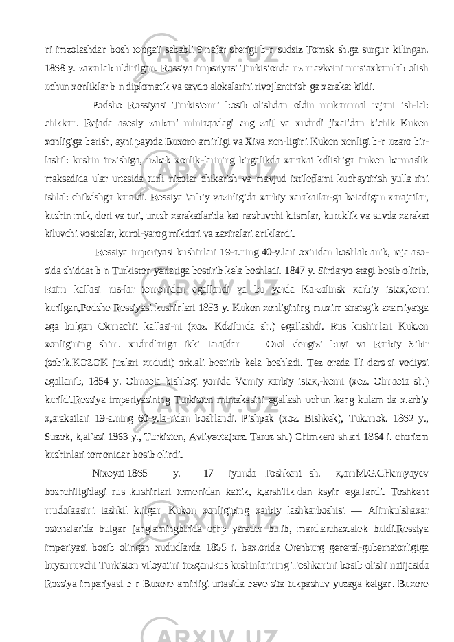 ni imzolashdan bosh tortgaii sababli 9 nafar sherigi b-n sudsiz Tomsk sh.ga surgun kilingan. 1868 y. zaxarlab uldirilgan. Rossiya impsriyasi Turkistonda uz mavkeini mustaxkamlab olish uchun xonliklar b-n diplomatik va savdo alokalarini rivojlantirish-ga xarakat kildi. Podsho Rossiyasi Turkistonni bosib olishdan oldin mukammal rejani ish-lab chikkan. Rejada asosiy zarbani mintaqadagi eng zaif va xududi jixatidan kichik Kukon xonligiga berish, ayni paytda Buxoro amirligi va Xiva xon-ligini Kukon xonligi b-n uzaro bir- lashib kushin tuzishiga, uzbek xonlik-larining birgalikda xarakat kdlishiga imkon bermaslik maksadida ular urtasida turli nizolar chikarish va mavjud ixtiloflarni kuchaytirish yulla-rini ishlab chikdshga karatdi. Rossiya \arbiy vazirligida xarbiy xarakatlar-ga ketadigan xarajatlar, kushin mik,-dori va turi, urush xarakatlarida kat-nashuvchi k.ismlar, kuruklik va suvda xarakat kiluvchi vositalar, kurol-yarog mikdori va zaxiralari aniklandi. Ros siya imperiyasi kushinlari 19-a.ning 40-y.lari oxiridan boshlab anik, reja aso- sida shiddat b-n Turkiston yerlariga bostirib kela boshladi. 1847 y. Sirdaryo etagi bosib olinib, Raim kal`asi rus-lar tomonidan egallandi va bu yerda Ka-zalinsk xarbiy istex,komi kurilgan,Podsho Rossiyasi kushinlari 1853 y. Kukon xonligining muxim stratsgik axamiyatga ega bulgan Okmachit kal`asi-ni (xoz. Kdzilurda sh.) egallashdi. Rus kushinlari Kuk.on xonligining shim. xududlariga ikki tarafdan — Orol dengizi buyi va Rarbiy Sibir (sobik.KOZOK juzlari xududi) ork.ali bosti rib kela boshladi. Tez orada Ili dars-si vodiysi egallanib, 1854 y. Olmaota kishlogi yonida Verniy xarbiy istex,-komi (xoz. Olmaota sh.) kurildi.Rossiya imperiyasining Turkiston mintakasini egallash uchun keng kulam-da x.arbiy x,arakatlari 19-a.ning 60-y.la-ridan boshlandi. Pishpak (xoz. Bishkek), Tuk.mok. 1862 y., Suzok, k,al`asi 1863 y., Turkiston, Avliyeota(xrz. Taroz sh.) Chimkent shlari 1864 i. chorizm kushin lari tomonidan bosib olindi. Nixoyat 1865 y. 17 iyunda Toshkent sh. x,amM.G.CHernyayev boshchiligidagi rus ku shinlari tomonidan kattik, k,arshilik-dan ksyin egallandi. Toshkent mudofaa sini tashkil k.ilgan Kukon xonligiping xarbiy lashkarboshisi — Alimkulshaxar ostonalarida bulgan janglarningbirida ofhp yarador bulib, mardlarchax.alok buldi.Rossiya imperiyasi bosib olingan xududlarda 1865 i. bax.orida Orenburg general-gubernatorligiga buysunuvchi Turkiston viloyatini tuzgan.Rus kushinlarining Toshkentni bo sib olishi natijasida Rossiya imperiya si b-n Buxoro amirligi urtasida bevo-sita tukpashuv yuzaga kelgan. Buxoro 