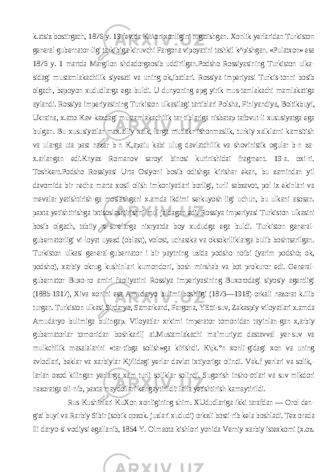 k.atsiz bostirgach, 1876 y. 19 fev.da Ku\on xonligini tugatishgan. Xonlik yerlaridan Turkiston general-gubernator-ligi tarkibiga kiruvchi Fargona vipoyatini tashkil k^pishgan. «Pulatxon» esa 1876 y. 1 martda Margilon shdadorgaosib uddirilgan.Podsho Rossiyasining Turkiston ulka- sidagi mustamlakachilik siyesati va uning ok,ibatlari. Rossiya imperiyasi Turkis-tonni bosib olgach, bepoyon xududlarga ega buldi. U dunyoning epg yirik mus-tamlakachi mamlakatiga aylandi. Rossiya imperiyasining Turkiston ulkasilagi tartiblari Polsha, Finlyandiya, Boltikbuyi, Ukraina, x.atto Kav-kazdagi mustamlakachilik tar-tiblariga nisbatap tafovut-li xususiyatga ega bulgan. Bu xususiyatlar max.alliy xalk,-larga mutlakr ishonmaslik, turkiy xalklarni kamsitish va ularga uta past nazar b-n K,apaiu kabi ulug davlatchilik va shovinistik ogular b-n za- x.arlangan edi.Knyaz Romanov saroyi binosi kurinishidai fragment. 19-a. oxi-ri. Toshkent.Podsho Rossiyasi Urta Osiyoni bosib odishga kirishar ekan, bu zamindan yil davomida bir necha marta xosil olish imkoniyatlari borligi, turli sabzavot, pol iz ekinlari va mevalar yetishtirish-ga moslashgani x.amda ikdimi serkuyosh-ligi uchun, bu ulkani asosan. paxta yetishtirishga ixtisoslashtirishni mul-jaldagan edi. Rossiya imperiyasi Turkis ton ulkasini bosib olgach, tabiiy re-surelarga nixryatda boy xududga ega buldi. Turkiston general- gubernatorligi vi-loyat uyezd (oblast), volost, uchastka va oksokrlliklarga bulib boshtsarilgan. Turkiston ulkasi general-gubernator i bir paytning uzida podsho noibi (yarim podsho; ok, podsho), xarbiy okrug kushin lari kumondoni, bosh mirshab va bot prokuror edi. General- gubernator Buxo-ro amiri faoliyatini Rossiya imperiya sining Buxorodagi siyosiy agentligi (1885-1917), Xiva xonini esa Amudaryo bulimi boshligi (1873—1918) orkali nazorat k.ilib turgan. Turkiston ulkasi Sirdaryo, Samarkand, Fargona, YEtti-suv, Zakaspiy viloyatlari x.amda Amu daryo bulimiga bulingap. Viloyatlar xrkimi imperator tomonidan tayinlan-gan x,arbiy gubernatorlar tomonidan boshkaril] ai.Mustamlakachi ma`muriyat dastavval yer-suv va mulkchilik masalalarini «tar-tibga solish»ga kirishdi. K\;k.°n xonli-gidagi xon va uning avlodlari, beklar va xarbiylar Kj/lidagi yerlar davlat ix tiyoriga olindi. Vak.f yerlari va solik,- larlan ozod kilingan yerlarga xam tur li soliklar solindi. Sugorish insho-otlari va suv mikdori nazoratga oli-nib, paxta maydoilari kengaytirildi. Ialla yetishtirish kamaytirildi. Rus Kushinlari KuXon xonligining shim. XUdudlariga ikki tarafdan — Orol den- gizi buyi va Rarbiy Sibir (sobik qozok. juzlari xududi) orkzli bosti-rib kela boshladi. Tez orada Ili daryo-si vodiysi egallanib, 1854 Y. Olmaota kishlori yonida Verniy xarbiy istexkomi (x.oz. 