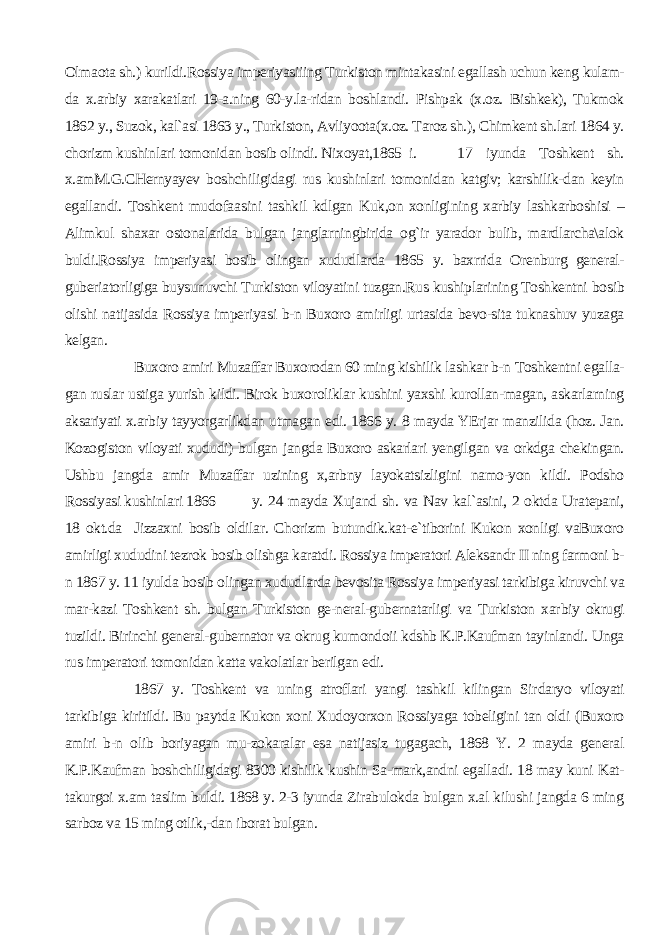 Olmaota sh.) kurildi.Rossiya imperiyasiiing Turkiston mintakasini egallash uchun keng kulam- da x.arbiy xarakatlari 19-a.ning 60-y.la-ridan boshlandi. Pishpak (x.oz. Bishkek), Tukmok 1862 y., Suzok, kal`asi 1863 y., Turkiston, Avliyoota(x.oz. Taroz sh.), Chimkent sh.lari 1864 y. chorizm kushin lari tomonidan bosib olindi. Nixoyat,1865 i. 17 iyunda Toshkent sh. x.amM.G.CHernyayev boshchiligidagi rus kushinlari tomonidan katgiv; karshilik-dan keyin egallandi. Toshkent mudofaa sini tashkil kdlgan Kuk,on xonligi ning xarbiy lashkarboshisi – Alimkul shaxar ostonalarida bulgan janglarningbirida og`ir yarador bulib, mardlarcha\alok buldi.Rossiya imperiyasi bosib olingan xududlarda 1865 y. baxrrida Orenburg general- guberiatorligiga buysunuvchi Turkiston viloyatini tuzgan.Rus kushiplarining Toshkentni bo sib olishi natijasida Rossiya imperiya si b-n Buxoro amirligi urtasida bevo-sita tuknashuv yuzaga kelgan. Buxoro amiri Muzaffar Buxorodan 60 ming kishilik lashkar b-n Toshkentni egalla- gan ruslar ustiga yurish kildi. Birok buxoroliklar kushini yaxshi kurollan-magan, askarlarning aksariyati x.arbiy tayyorgarlikdan utmagan edi. 1866 y. 8 mayda YErjar manzilida (hoz. Jan. Kozogiston viloyati xududi) bulgan jangda Buxoro askarlari yengilgan va orkdga chekingan. Ushbu jangda amir Muzaffar uzining x,arbny layokatsizligini namo-yon kildi. Podsho Rossiyasi kushinlari 1866 y. 24 mayda Xujand sh. va Nav kal`asini, 2 oktda Uratepani, 18 okt.da Jizzaxni bosib oldilar. Chorizm butundik.kat-e`tiborini Kukon xonligi vaBuxoro amirligi xududini tezrok bo sib olishga karatdi. Rossiya imperatori Aleksandr II ning farmoni b- n 1867 y. 11 iyulda bosib olingan xududlarda bevosita Rossiya imperiyasi tarkibiga kiruvchi va mar-kazi Toshkent sh. bulgan Turkiston ge-neral-gubernatarligi va Turkiston xar biy okrugi tuzildi. Birinchi general-gubernator va okrug kumondoii kdshb K.P.Kaufman tayinlandi. Unga rus im peratori tomonidan katta vakolatlar berilgan edi. 1867 y. Toshkent va uning atroflari yangi tashkil kilingan Sir daryo viloyati tarkibiga kiritildi. Bu paytda Kukon xoni Xudoyorxon Rossiyaga tobeligini tan oldi (Buxoro amiri b-n olib boriyagan mu-zokaralar esa natijasiz tugagach, 1868 Y. 2 mayda general K.P.Kaufman bosh chiligidagi 8300 kishilik kushin Sa-mark,andni egalladi. 18 may kuni Kat- takurgoi x.am taslim buldi. 1868 y. 2-3 iyunda Zirabulokda bulgan x.al kilushi jangda 6 ming sarboz va 15 ming otlik,-dan iborat bulgan . 