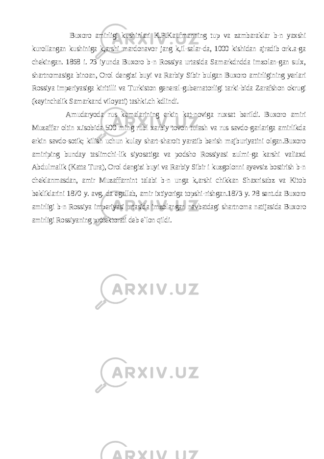  Buxoro amirligi kushinlari K.P.Kaufmanning tup va zambaraklar b-n yaxshi kurollangan kushiniga k,arshi mardonavor jang k,il-salar-da, 1000 kishidan ajradib ork.a-ga chekingan. 1868 i. 23 iyunda Buxoro b-n Rossiya urtasida Samarkdndda imzolan-gan sulx, shartnomasiga binoan, Orol dengizi buyi va Rarbiy Sibir bulgan Buxoro amirligining yerlari Rossiya imperiyasiga kiritilli va Tur kiston general-gubernatorligi tarki-bida Zarafshon okrugi (keyinchalik Samarkand viloyati) tashki.ch kdlindi. Amudaryoda rus kemalarining erkin kat-noviga ruxsat berildi. Buxoro amiri Muzaffar oltin x.isobida 500 ming rubl xarbiy tovon tulash va rus savdo-garlariga amirlikda erkin savdo-sotik; kilish uchun kulay shart-sharoit yaratib berish majburiyatini olgan.Buxoro amiriping bunday taslimchi-lik siyosatiga va podsho Rossiyasi zulmi-ga karshi valiaxd Abdulmalik (Katta Tura), Orol dengizi buyi va Rarbiy Sibir i kuzgolonni ayevsiz bostirish b-n cheklanmasdan, amir Muzaffarnint talabi b-n unga k,arshi chikkan Shaxri sabz va Kitob bekliklarini 1870 y. avg. da egallab, amir ixtiyoriga topshi-rishgan.1873 y. 28 sent.da Buxoro amirligi b-n Rossiya imperiyasi urtasida imzolangan navbatdagi shartnoma natijasida Buxo ro amirligi Rossiyaning protektorati deb e`lon qildi . 