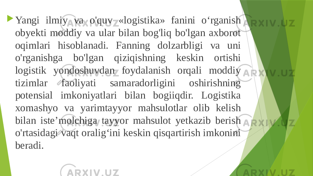  Yangi ilmiy va o&#39;quv «logistika» fanini o‘rganish obyekti moddiy va ular bilan bog&#39;liq bo&#39;lgan axborot oqimlari hisoblanadi. Fanning dolzarbligi va uni o&#39;rganishga bo&#39;lgan qiziqishning keskin ortishi logistik yondoshuvdan foydalanish orqali moddiy tizimlar faoliyati samaradorligini oshirishning potensial imkoniyatlari bilan bogiiqdir. Logistika xomashyo va yarimtayyor mahsulotlar olib kelish bilan iste’molchiga tayyor mahsulot yetkazib berish o&#39;rtasidagi vaqt oralig‘ini keskin qisqartirish imkonini beradi. 