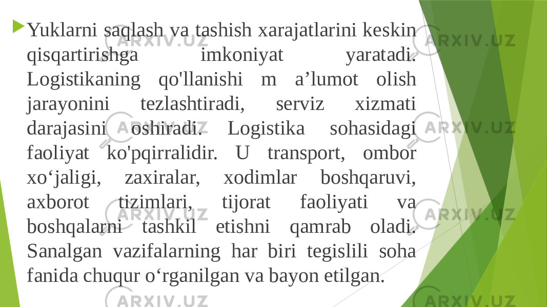  Yuklarni saqlash va tashish xarajatlarini keskin qisqartirishga imkoniyat yaratadi. Logistikaning qo&#39;llanishi m a’lumot olish jarayonini tezlashtiradi, serviz xizmati darajasini oshiradi. Logistika sohasidagi faoliyat ko&#39;pqirralidir. U transport, ombor xo‘jaligi, zaxiralar, xodimlar boshqaruvi, axborot tizimlari, tijorat faoliyati va boshqalarni tashkil etishni qamrab oladi. Sanalgan vazifalarning har biri tegislili soha fanida chuqur o‘rganilgan va bayon etilgan. 