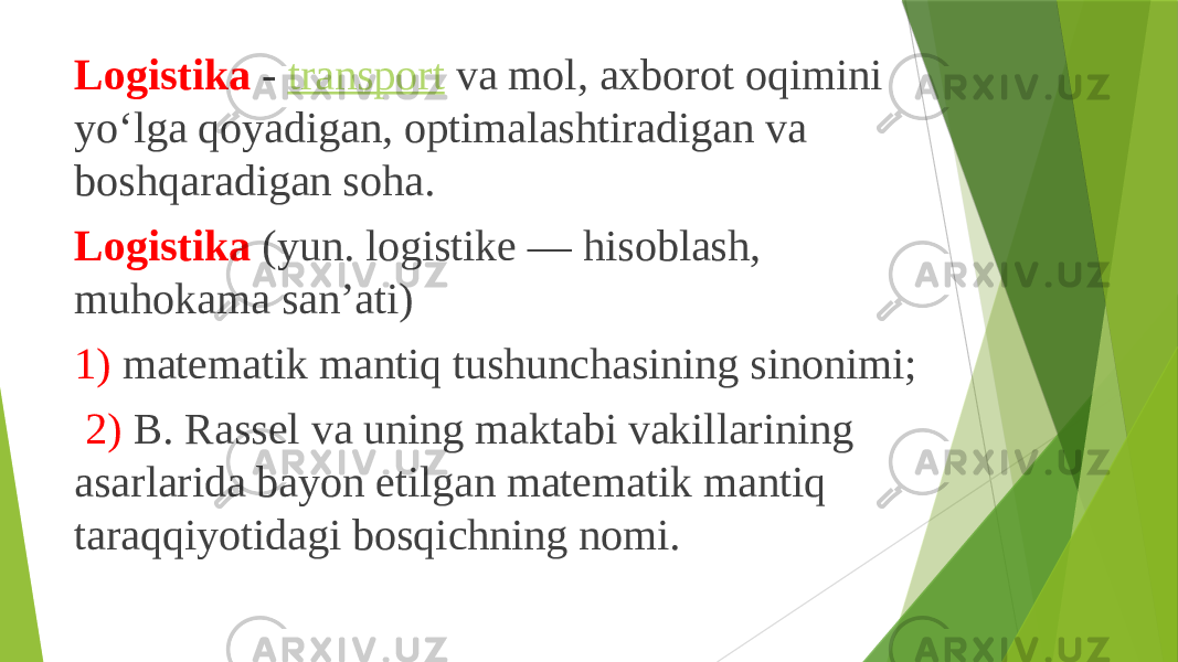 Logistika  -  transport  va mol, axborot oqimini yoʻlga qoyadigan, optimalashtiradigan va boshqaradigan soha. Logistika  (yun. logistike — hisoblash, muhokama sanʼati) 1) matematik mantiq tushunchasining sinonimi; 2) B. Rassel va uning maktabi vakillarining asarlarida bayon etilgan matematik mantiq taraqqiyotidagi bosqichning nomi. 