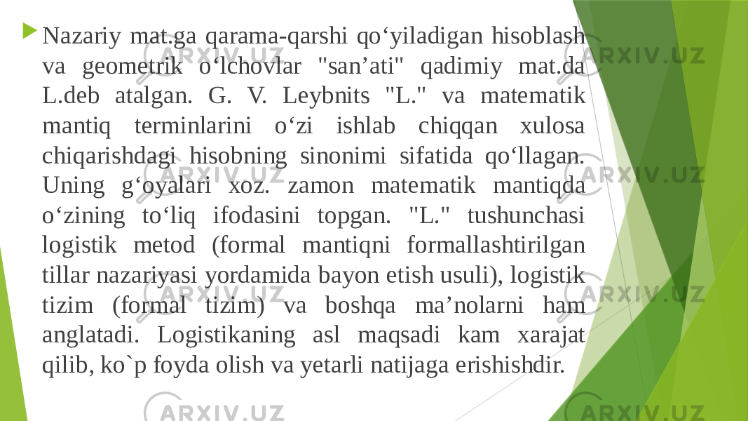  Nazariy mat.ga qarama-qarshi qoʻyiladigan hisoblash va geometrik oʻlchovlar &#34;sanʼati&#34; qadimiy mat.da L.deb atalgan. G. V. Leybnits &#34;L.&#34; va matematik mantiq terminlarini oʻzi ishlab chiqqan xulosa chiqarishdagi hisobning sinonimi sifatida qoʻllagan. Uning gʻoyalari xoz. zamon matematik mantiqda oʻzining toʻliq ifodasini topgan. &#34;L.&#34; tushunchasi logistik metod (formal mantiqni formallashtirilgan tillar nazariyasi yordamida bayon etish usuli), logistik tizim (formal tizim) va boshqa maʼnolarni ham anglatadi. Logistikaning asl maqsadi kam xarajat qilib, ko`p foyda olish va yetarli natijaga erishishdir. 