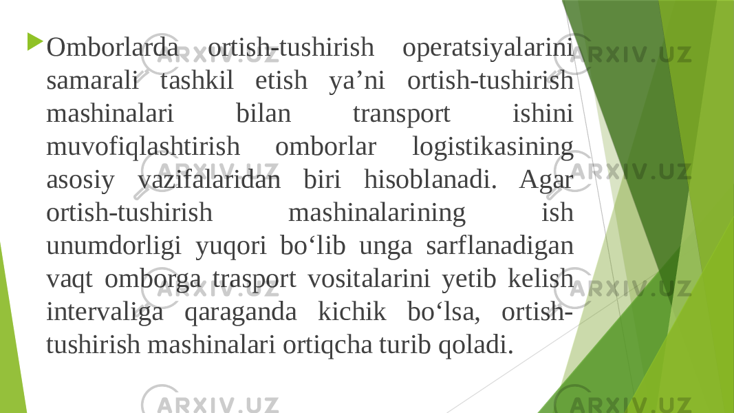  Omborlarda ortish-tushirish operatsiyalarini samarali tashkil etish ya’ni ortish-tushirish mashinalari bilan transport ishini muvofiqlashtirish omborlar logistikasining asosiy vazifalaridan biri hisoblanadi. Agar ortish-tushirish mashinalarining ish unumdorligi yuqori bo‘lib unga sarflanadigan vaqt omborga trasport vositalarini yetib kelish intervaliga qaraganda kichik bo‘lsa, ortish- tushirish mashinalari ortiqcha turib qoladi. 