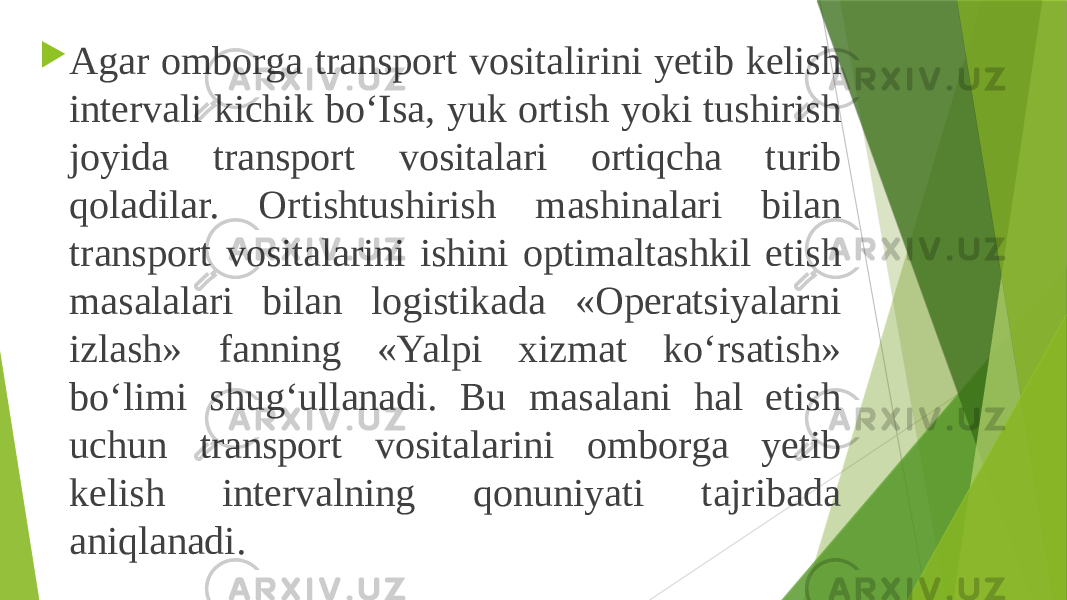  Agar omborga transport vositalirini yetib kelish intervali kichik bo‘Isa, yuk ortish yoki tushirish joyida transport vositalari ortiqcha turib qoladilar. Ortishtushirish mashinalari bilan transport vositalarini ishini optimaltashkil etish masalalari bilan logistikada «Operatsiyalarni izlash» fanning «Yalpi xizmat ko‘rsatish» bo‘limi shug‘ullanadi. Bu masalani hal etish uchun transport vositalarini omborga yetib kelish intervalning qonuniyati tajribada aniqlanadi. 