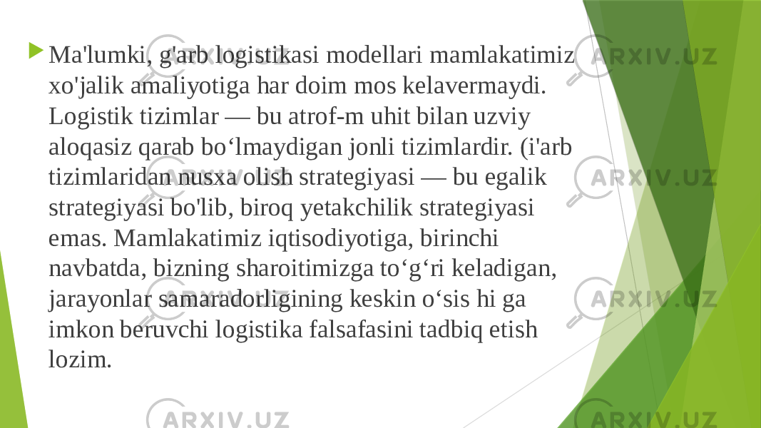  Ma&#39;lumki, g&#39;arb logistikasi modellari mamlakatimiz xo&#39;jalik amaliyotiga har doim mos kelavermaydi. Logistik tizimlar — bu atrof-m uhit bilan uzviy aloqasiz qarab bo‘lmaydigan jonli tizimlardir. (i&#39;arb tizimlaridan nusxa olish strategiyasi — bu egalik strategiyasi bo&#39;lib, biroq yetakchilik strategiyasi emas. Mamlakatimiz iqtisodiyotiga, birinchi navbatda, bizning sharoitimizga to‘g‘ri keladigan, jarayonlar samaradorligining keskin о‘sis hi ga imkon beruvchi logistika falsafasini tadbiq etish lozim. 