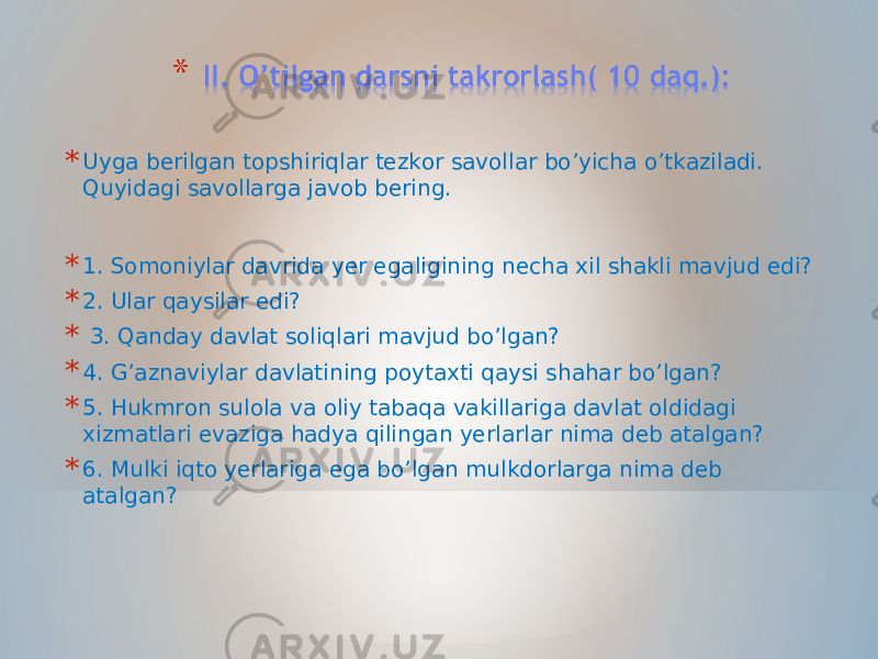 * Uyga berilgan topshiriqlar tezkor savollar bo’yicha o’tkaziladi. Quyidagi savollarga javob bering. * 1. Somoniylar davrida yer egaligining necha xil shakli mavjud edi? * 2. Ular qaysilar edi? * 3. Qanday davlat soliqlari mavjud bo’lgan? * 4. G’aznaviylar davlatining poytaxti qaysi shahar bo’lgan? * 5. Hukmron sulola va oliy tabaqa vakillariga davlat oldidagi xizmatlari evaziga hadya qilingan yerlarlar nima deb atalgan? * 6. Mulki iqto yerlariga ega bo’lgan mulkdorlarga nima deb atalgan? 